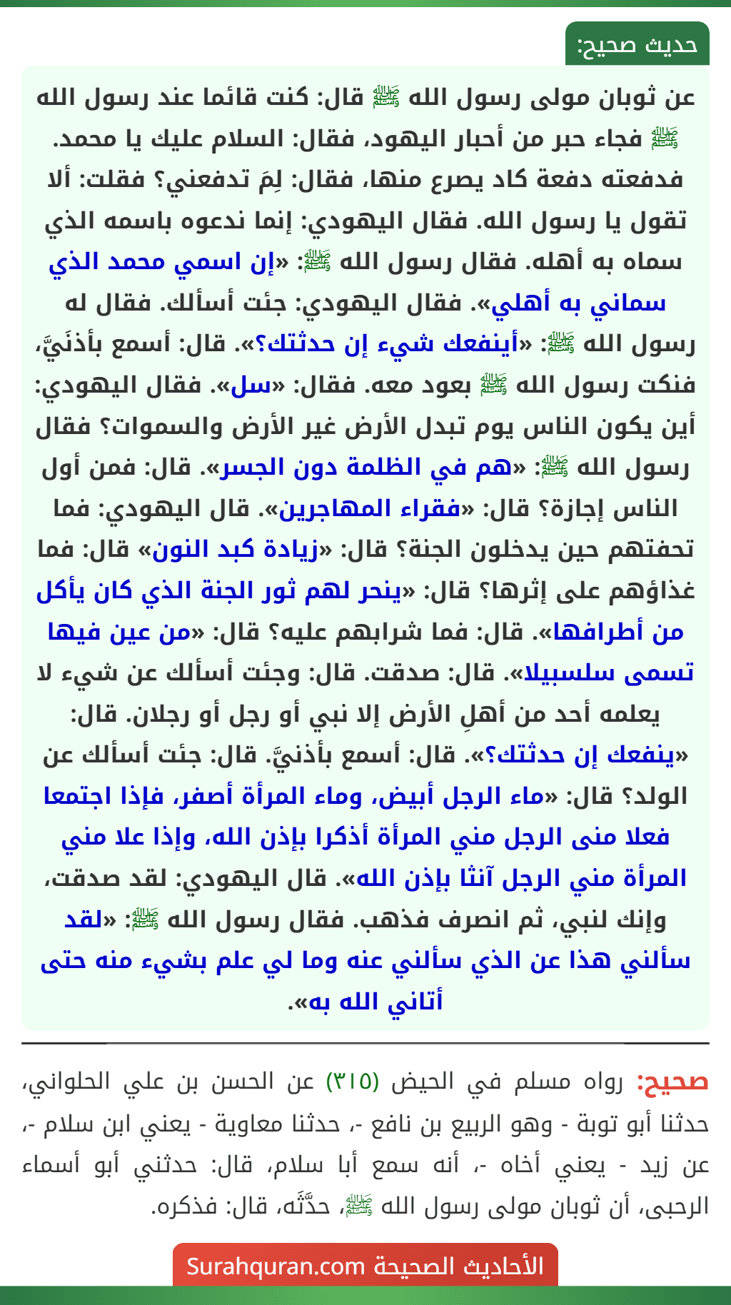 عن ثوبان مولى رسول الله ﷺ قال: كنت قائما عند رسول الله ﷺ فجاء حبر من أحبار اليهود، فقال: السلام عليك يا محمد. فدفعته دفعة كاد يصرع منها، فقال: لِمَ تدفعني؟ فقلت: ألا تقول يا رسول الله. فقال اليهودي: إنما ندعوه باسمه الذي سماه به أهله. فقال رسول الله ﷺ: «إن اسمي محمد الذي سماني به أهلي». فقال اليهودي: جئت أسألك. فقال له رسول الله ﷺ: «أينفعك شيء إن حدثتك؟». قال: أسمع بأذنَيَّ، فنكت رسول الله ﷺ بعود معه. فقال: «سل». فقال اليهودي: أين يكون الناس يوم تبدل الأرض غير الأرض والسموات؟ فقال رسول الله ﷺ: «هم في الظلمة دون الجسر». قال: فمن أول الناس إجازة؟ قال: «فقراء المهاجرين». قال اليهودي: فما تحفتهم حين يدخلون الجنة؟ قال: «زيادة كبد النون» قال: فما غذاؤهم على إثرها؟ قال: «ينحر لهم ثور الجنة الذي كان يأكل من أطرافها». قال: فما شرابهم عليه؟ قال: «من عين فيها تسمى سلسبيلا». قال: صدقت. قال: وجئت أسألك عن شيء لا يعلمه أحد من أهلِ الأرض إلا نبي أو رجل أو رجلان. قال: «ينفعك إن حدثتك؟». قال: أسمع بأذنيَّ. قال: جئت أسألك عن الولد؟ قال: «ماء الرجل أبيض، وماء المرأة أصفر، فإذا اجتمعا فعلا منى الرجل مني المرأة أذكرا بإذن الله، وإذا علا مني المرأة مني الرجل آنثا بإذن الله». قال اليهودي: لقد صدقت، وإنك لنبي، ثم انصرف فذهب. فقال رسول الله ﷺ: «لقد سألني هذا عن الذي سألني عنه وما لي علم بشيء منه حتى أتاني الله به».