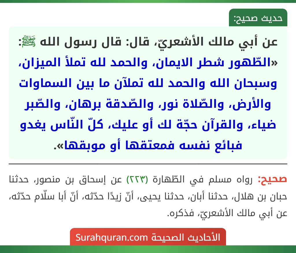 عن أبي مالك الأشعريّ، قال: قال رسول الله ﷺ: «الطّهور شطر الايمان، والحمد لله تملأ الميزان، وسبحان الله والحمد لله تملآن ما بين السماوات والأرض، والصّلاة نور، والصّدقة برهان، والصّبر ضياء، والقرآن حجّة لك أو عليك، كلّ النّاس يغدو فبائع نفسه فمعتقها أو موبقها».