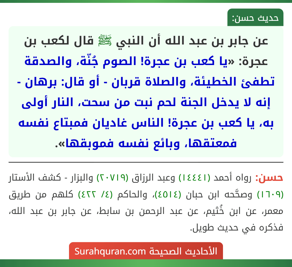 عن جابر بن عبد الله أن النبي ﷺ قال لكعب بن عجرة: «يا كعب بن عجرة! الصوم جُنّة، والصدقة تطفئ الخطيئة، والصلاة قربان - أو قال: برهان - إنه لا يدخل الجنة لحم نبت من سحت، النار أولى به، يا كعب بن عجرة! الناس غاديان فمبتاع نفسه فمعتقها، وبائع نفسه فموبقها». عن جابر بن عبد الله أن النبي ﷺ قال لكعب بن عجرة: «يا كعب بن عجرة! الصوم جُنّة، والصدقة تطفئ الخطيئة، والصلاة قربان - أو قال: برهان - إنه لا يدخل الجنة لحم نبت من سحت، النار أولى به، يا كعب بن عجرة! الناس غاديان فمبتاع نفسه فمعتقها، وبائع نفسه فموبقها».