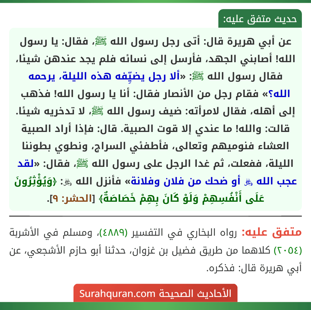 عن أبي هريرة قال: أتى رجل رسول الله ﷺ، فقال: يا رسول الله! أصابني الجهد، فأرسل إلى نسائه فلم يجد عندهن شيئا، فقال رسول الله ﷺ: «ألا رجل يضيِّفه هذه الليلة، يرحمه الله؟» فقام رجل من الأنصار فقال: أنا يا رسول الله! فذهب إلى أهله، فقال لامرأته: ضيف رسول الله ﷺ، لا تدخريه شيئا. قالت: والله! ما عندي إلا قوت الصبية. قال: فإذا أراد الصبية العشاء فنوميهم وتعالى، فأطفئي السراج، ونطوي بطوننا الليلة، ففعلت، ثم غدا الرجل على رسول الله ﷺ، فقال: «لقد عجب الله ﷿ أو ضحك من فلان وفلانة» فأنزل الله ﷿: ﴿وَيُؤْثِرُونَ عَلَى أَنْفُسِهِمْ وَلَوْ كَانَ بِهِمْ خَصَاصَةٌ﴾ [الحشر: ٩].