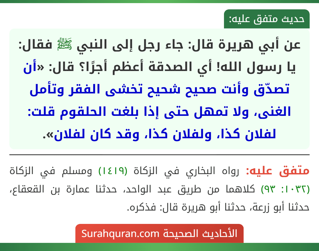 عن أبي هريرة قال: جاء رجل إلى النبي ﷺ فقال: يا رسول الله! أي الصدقة أعظم أجرًا؟ قال: «أن تصدّق وأنت صحيح شحيح تخشى الفقر وتأمل الغنى، ولا تمهل حتى إذا بلغت الحلقوم قلت: لفلان كذا، ولفلان كذا، وقد كان لفلان».