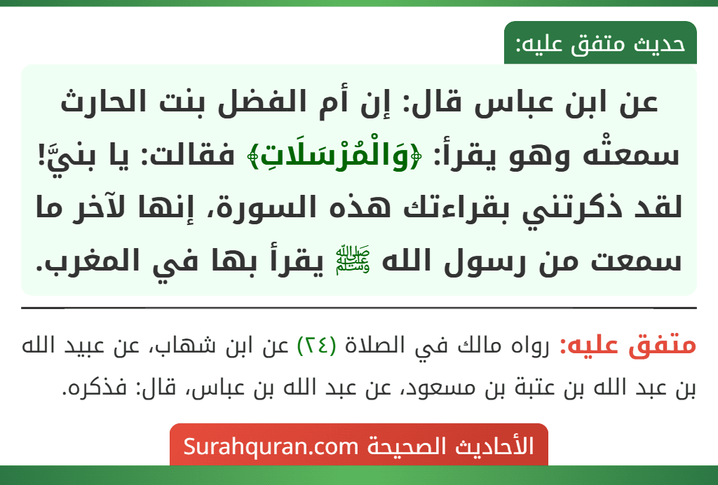 عن ابن عباس قال: إن أم الفضل بنت الحارث سمعتْه وهو يقرأ: ﴿وَالْمُرْسَلَاتِ﴾ فقالت: يا بنيَّ! لقد ذكرتني بقراءتك هذه السورة، إنها لآخر ما سمعت من رسول الله ﷺ يقرأ بها في المغرب.