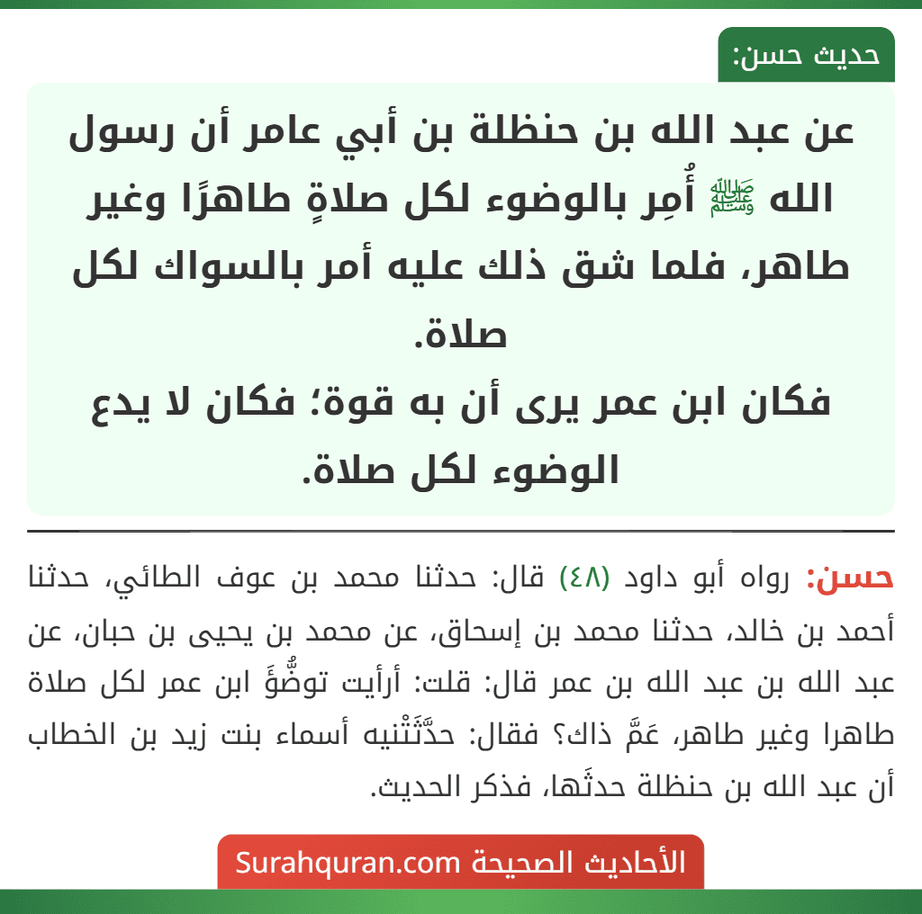 عن عبد الله بن حنظلة بن أبي عامر أن رسول الله ﷺ أُمِر بالوضوء لكل صلاةٍ طاهرًا وغير طاهر، فلما شق ذلك عليه أمر بالسواك لكل صلاة.
فكان ابن عمر يرى أن به قوة؛ فكان لا يدع الوضوء لكل صلاة.