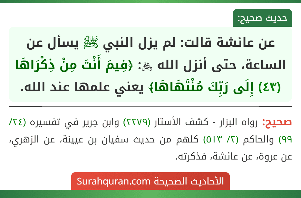 عن عائشة قالت: لم يزل النبي ﷺ يسأل عن الساعة، حتى أنزل الله ﷿: ﴿فِيمَ أَنْتَ مِنْ ذِكْرَاهَا (٤٣) إِلَى رَبِّكَ مُنْتَهَاهَا﴾ يعني علمها عند الله.