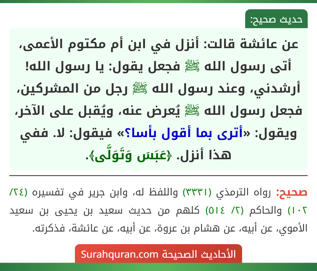 عن عائشة قالت: أنزل في ابن أم مكتوم الأعمى، أتى رسول الله ﷺ فجعل يقول: يا رسول الله! أرشدني، وعند رسول الله ﷺ رجل من المشركين، فجعل رسول الله ﷺ يُعرض عنه، ويُقبل على الآخر، ويقول: «أترى بما أقول بأسا؟» فيقول: لا. ففي هذا أنزل. ﴿عَبَسَ وَتَوَلَّى﴾.