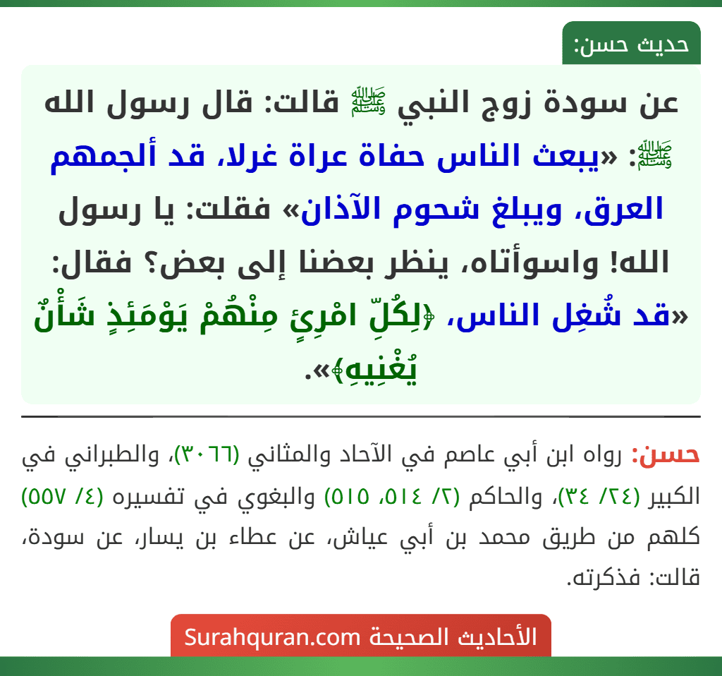 عن سودة زوج النبي ﷺ قالت: قال رسول الله ﷺ: «يبعث الناس حفاة عراة غرلا، قد ألجمهم العرق، ويبلغ شحوم الآذان» فقلت: يا رسول الله! واسوأتاه، ينظر بعضنا إلى بعض؟ فقال: «قد شُغِل الناس، ﴿لِكُلِّ امْرِئٍ مِنْهُمْ يَوْمَئِذٍ شَأْنٌ يُغْنِيهِ﴾».