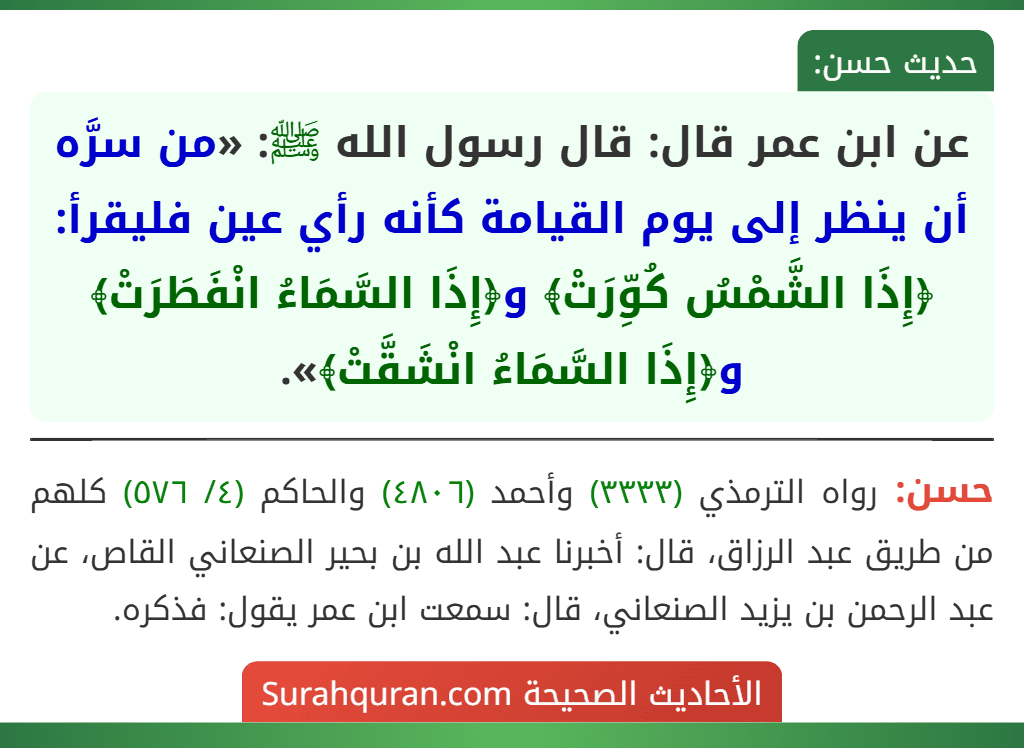 عن ابن عمر قال: قال رسول الله ﷺ: «من سرَّه أن ينظر إلى يوم القيامة كأنه رأي عين فليقرأ: ﴿إِذَا الشَّمْسُ كُوِّرَتْ﴾ و﴿إِذَا السَّمَاءُ انْفَطَرَتْ﴾ و﴿إِذَا السَّمَاءُ انْشَقَّتْ﴾».
