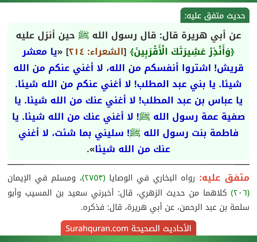 عن أبي هريرة قال: قال رسول الله ﷺ حين أنزل عليه ﴿وَأَنْذِرْ عَشِيرَتَكَ الْأَقْرَبِينَ﴾ [الشعراء: ٢١٤] «يا معشر قريش! اشتروا أنفسكم من الله، لا أغني عنكم من الله شيئا. يا بني عبد المطلب! لا أغني عنكم من الله شيئا. يا عباس بن عبد المطلب! لا أغني عنك من الله شيئا. يا صفية عمة رسول الله ﷺ! لا أغني عنك من الله شيئا. يا فاطمة بنت رسول الله ﷺ! سليني بما شئت، لا أغني عنك من الله شيئا».