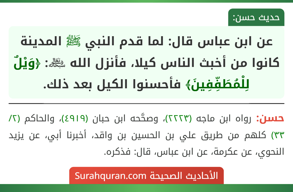 عن ابن عباس قال: لما قدم النبي ﷺ المدينة كانوا من أخبث الناس كيلا، فأنزل الله ﷾: ﴿وَيْلٌ لِلْمُطَفِّفِينَ﴾ فأحسنوا الكيل بعد ذلك.
