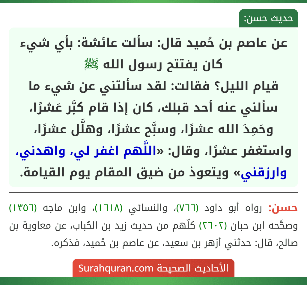 عن عاصم بن حُميد قال: سألت عائشة: بأي شيء كان يفتتح رسول الله ﷺ
قيام الليل؟ فقالت: لقد سألتني عن شيء ما سألني عنه أحد قبلك، كان إذا قام كبَّر عَشرًا، وحَمِدَ الله عشرًا، وسبَّح عشرًا، وهلَّل عشرًا، واستغفر عشرًا، وقال: «اللَّهم اغفر لي، واهدني، وارزقني» ويتعوذ من ضيق المقام يوم القيامة.