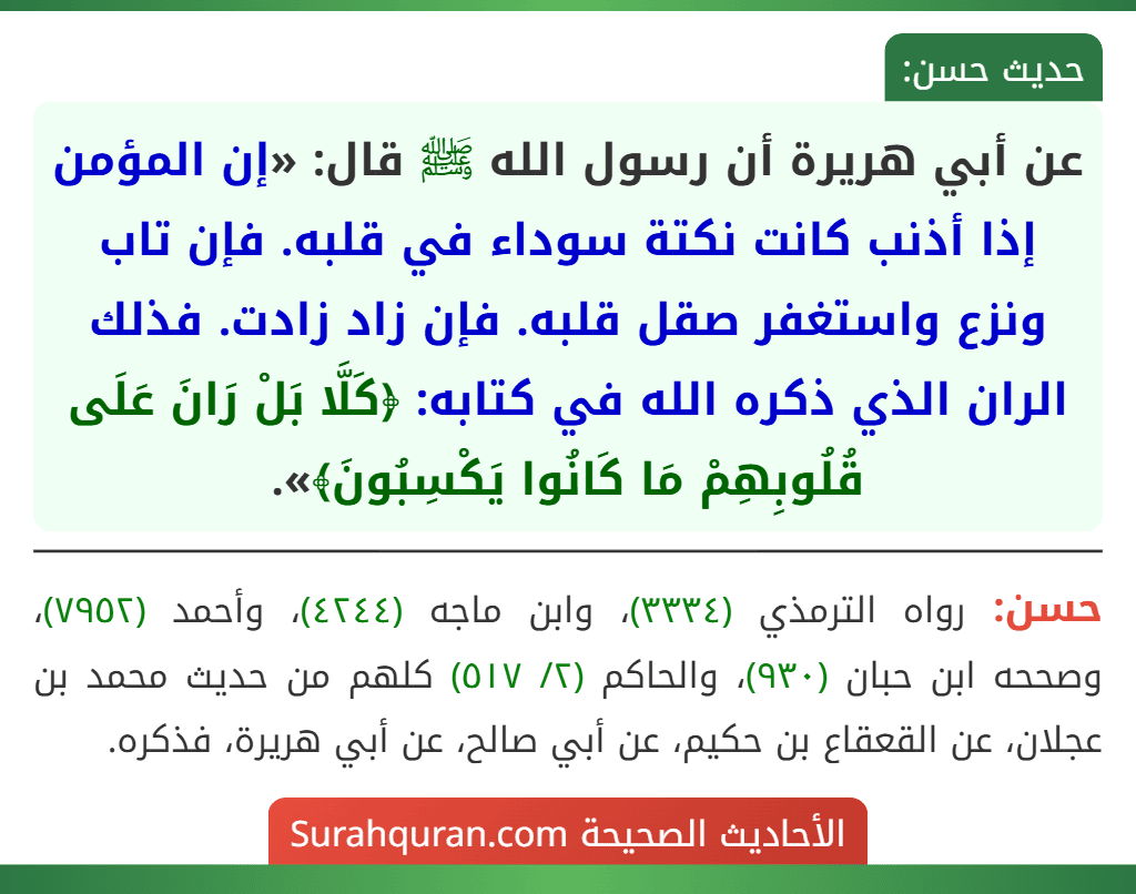 عن أبي هريرة أن رسول الله ﷺ قال: «إن المؤمن إذا أذنب كانت نكتة سوداء في قلبه. فإن تاب ونزع واستغفر صقل قلبه. فإن زاد زادت. فذلك الران الذي ذكره الله في كتابه: ﴿كَلَّا بَلْ رَانَ عَلَى قُلُوبِهِمْ مَا كَانُوا يَكْسِبُونَ﴾».