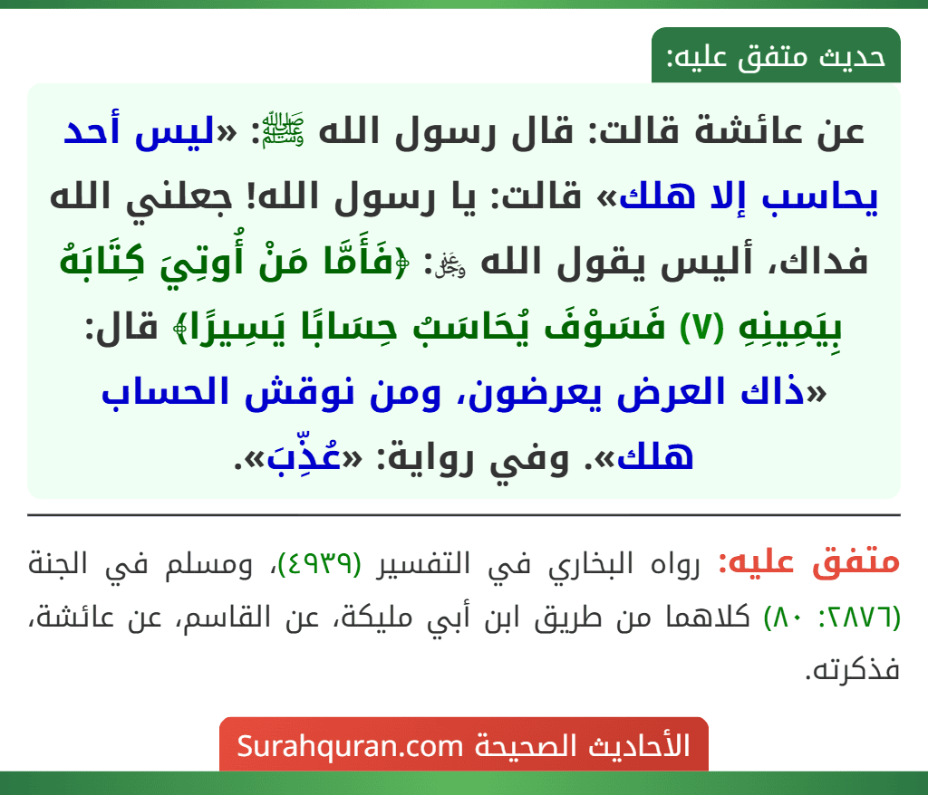 عن عائشة قالت: قال رسول الله ﷺ: «ليس أحد يحاسب إلا هلك» قالت: يا رسول الله! جعلني الله فداك، أليس يقول الله ﷿: ﴿فَأَمَّا مَنْ أُوتِيَ كِتَابَهُ بِيَمِينِهِ (٧) فَسَوْفَ يُحَاسَبُ حِسَابًا يَسِيرًا﴾ قال: «ذاك العرض يعرضون، ومن نوقش الحساب هلك». وفي رواية: «عُذِّبَ». عن عائشة قالت: قال رسول الله ﷺ: «ليس أحد يحاسب إلا هلك» قالت: يا رسول الله! جعلني الله فداك، أليس يقول الله ﷿: ﴿فَأَمَّا مَنْ أُوتِيَ كِتَابَهُ بِيَمِينِهِ (٧) فَسَوْفَ يُحَاسَبُ حِسَابًا يَسِيرًا﴾ قال: «ذاك العرض يعرضون، ومن نوقش الحساب هلك». وفي رواية: «عُذِّبَ».