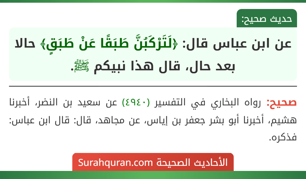 عن ابن عباس قال: ﴿لَتَرْكَبُنَّ طَبَقًا عَنْ طَبَقٍ﴾ حالا بعد حال، قال هذا نبيكم ﷺ.