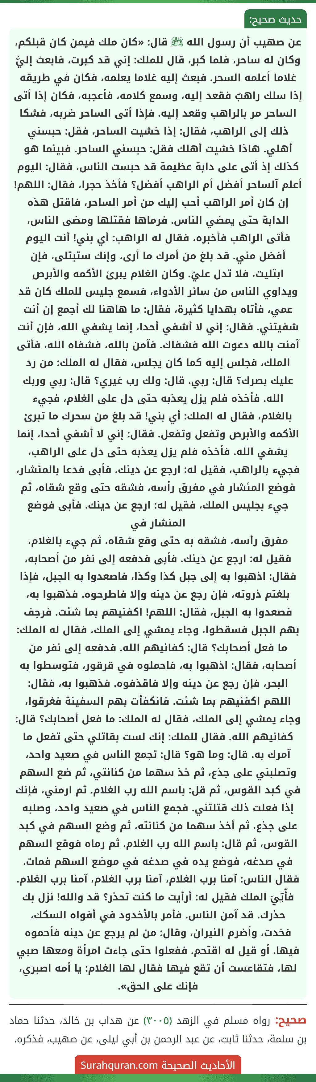 عن صهيب أن رسول الله ﷺ قال: «كان ملك فيمن كان قبلكم، وكان له ساحر، فلما كبر، قال للملك: إني قد كبرت، فابعث إليَّ غلاما أعلمه السحر. فبعث إليه غلاما يعلمه، فكان في طريقه إذا سلك راهبٌ فقعد إليه، وسمع كلامه، فأعجبه، فكان إذا أتى الساحر مر بالراهب وقعد إليه. فإذا أتى الساحر ضربه، فشكا ذلك إلى الراهب، فقال: إذا خشيت الساحر، فقل: حبسني أهلي. هاذا خشيت أهلك فقل: حبسني الساحر. فبينما هو كذلك إذ أتى على دابة عظيمة قد حبست الناس، فقال: اليوم أعلم آلساحر أفضل أم الراهب أفضل؟ فأخذ حجرا، فقال: اللهم! إن كان أمر الراهب أحب إليك من أمر الساحر، فاقتل هذه الدابة حتى يمضي الناس. فرماها فقتلها ومضى الناس، فأتى الراهب فأخبره، فقال له الراهب: أي بني! أنت اليوم أفضل مني. قد بلغ من أمرك ما أرى، وإنك ستبتلى، فإن ابتليت، فلا تدل عليّ. وكان الغلام يبرئ الأكمه والأبرص ويداوي الناس من سائر الأدواء، فسمع جليس للملك كان قد عمي، فأتاه بهدايا كثيرة، فقال: ما هاهنا لك أجمع إن أنت شفيتني. فقال: إني لا أشفي أحدا، إنما يشفي الله، فإن أنت آمنت بالله دعوت الله فشفاك. فآمن بالله، فشفاه الله، فأتى الملك، فجلس إليه كما كان يجلس، فقال له الملك: من رد عليك بصرك؟ قال: ربي. قال: ولك رب غيري؟ قال: ربي وربك الله. فأخذه فلم يزل يعذبه حتى دل على الغلام، فجيء بالغلام، فقال له الملك: أي بني! قد بلغ من سحرك ما تبرئ الأكمه والأبرص وتفعل وتفعل. فقال: إني لا أشفي أحدا، إنما يشفي الله. فأخذه فلم يزل يعذبه حتى دل على الراهب، فجيء بالراهب، فقيل له: ارجع عن دينك. فأبى فدعا بالمئشار، فوضع المئشار في مفرق رأسه، فشقه حتى وقع شقاه، ثم جيء بجليس الملك، فقيل له: ارجع عن دينك. فأبى فوضع المنشار في
مفرق رأسه، فشقه به حتى وقع شقاه، ثم جيء بالغلام، فقيل له: ارجع عن دينك. فأبى فدفعه إلى نفر من أصحابه، فقال: اذهبوا به إلى جبل كذا وكذا، فاصعدوا به الجبل، فإذا بلغتم ذروته، فإن رجع عن دينه وإلا فاطرحوه. فذهبوا به، فصعدوا به الجبل، فقال: اللهم! اكفنيهم بما شئت. فرجف بهم الجبل فسقطوا، وجاء يمشي إلى الملك، فقال له الملك: ما فعل أصحابك؟ قال: كفانيهم الله. فدفعه إلى نفر من أصحابه، فقال: اذهبوا به، فاحملوه في قرقور، فتوسطوا به البحر، فإن رجع عن دينه وإلا فاقذفوه. فذهبوا به، فقال: اللهم اكفنيهم بما شئت. فانكفأت بهم السفينة فغرقوا، وجاء يمشي إلى الملك، فقال له الملك: ما فعل أصحابك؟ قال: كفانيهم الله. فقال للملك: إنك لست بقاتلي حتى تفعل ما آمرك به. قال: وما هو؟ قال: تجمع الناس في صعيد واحد، وتصلبني على جذع، ثم خذ سهما من كنانتي، ثم ضع السهم في كبد القوس، ثم قل: باسم الله رب الغلام. ثم ارمني، فإنك إذا فعلت ذلك قتلتني. فجمع الناس في صعيد واحد، وصلبه على جذع، ثم أخذ سهما من كنانته، ثم وضع السهم في كبد القوس، ثم قال: باسم الله رب الغلام. ثم رماه فوقع السهم في صدغه، فوضع يده في صدغه في موضع السهم فمات. فقال الناس: آمنا برب الغلام، آمنا برب الغلام، آمنا برب الغلام. فأُتِيَ الملك فقيل له: أرأيت ما كنت تحذر؟ قد والله! نزل بك حذرك. قد آمن الناس. فأمر بالأخدود في أفواه السكك، فخدت، وأضرم النيران، وقال: من لم يرجع عن دينه فأحموه فيها. أو قيل له اقتحم. ففعلوا حتى جاءت امرأة ومعها صبي لها، فتقاعست أن تقع فيها فقال لها الغلام: يا أمه اصبري، فإنك على الحق». عن صهيب أن رسول الله ﷺ قال: «كان ملك فيمن كان قبلكم، وكان له ساحر، فلما كبر، قال للملك: إني قد كبرت، فابعث إليَّ غلاما أعلمه السحر. فبعث إليه غلاما يعلمه، فكان في طريقه إذا سلك راهبٌ فقعد إليه، وسمع كلامه، فأعجبه، فكان إذا أتى الساحر مر بالراهب وقعد إليه. فإذا أتى الساحر ضربه، فشكا ذلك إلى الراهب، فقال: إذا خشيت الساحر، فقل: حبسني أهلي. هاذا خشيت أهلك فقل: حبسني الساحر. فبينما هو كذلك إذ أتى على دابة عظيمة قد حبست الناس، فقال: اليوم أعلم آلساحر أفضل أم الراهب أفضل؟ فأخذ حجرا، فقال: اللهم! إن كان أمر الراهب أحب إليك من أمر الساحر، فاقتل هذه الدابة حتى يمضي الناس. فرماها فقتلها ومضى الناس، فأتى الراهب فأخبره، فقال له الراهب: أي بني! أنت اليوم أفضل مني. قد بلغ من أمرك ما أرى، وإنك ستبتلى، فإن ابتليت، فلا تدل عليّ. وكان الغلام يبرئ الأكمه والأبرص ويداوي الناس من سائر الأدواء، فسمع جليس للملك كان قد عمي، فأتاه بهدايا كثيرة، فقال: ما هاهنا لك أجمع إن أنت شفيتني. فقال: إني لا أشفي أحدا، إنما يشفي الله، فإن أنت آمنت بالله دعوت الله فشفاك. فآمن بالله، فشفاه الله، فأتى الملك، فجلس إليه كما كان يجلس، فقال له الملك: من رد عليك بصرك؟ قال: ربي. قال: ولك رب غيري؟ قال: ربي وربك الله. فأخذه فلم يزل يعذبه حتى دل على الغلام، فجيء بالغلام، فقال له الملك: أي بني! قد بلغ من سحرك ما تبرئ الأكمه والأبرص وتفعل وتفعل. فقال: إني لا أشفي أحدا، إنما يشفي الله. فأخذه فلم يزل يعذبه حتى دل على الراهب، فجيء بالراهب، فقيل له: ارجع عن دينك. فأبى فدعا بالمئشار، فوضع المئشار في مفرق رأسه، فشقه حتى وقع شقاه، ثم جيء بجليس الملك، فقيل له: ارجع عن دينك. فأبى فوضع المنشار في
مفرق رأسه، فشقه به حتى وقع شقاه، ثم جيء بالغلام، فقيل له: ارجع عن دينك. فأبى فدفعه إلى نفر من أصحابه، فقال: اذهبوا به إلى جبل كذا وكذا، فاصعدوا به الجبل، فإذا بلغتم ذروته، فإن رجع عن دينه وإلا فاطرحوه. فذهبوا به، فصعدوا به الجبل، فقال: اللهم! اكفنيهم بما شئت. فرجف بهم الجبل فسقطوا، وجاء يمشي إلى الملك، فقال له الملك: ما فعل أصحابك؟ قال: كفانيهم الله. فدفعه إلى نفر من أصحابه، فقال: اذهبوا به، فاحملوه في قرقور، فتوسطوا به البحر، فإن رجع عن دينه وإلا فاقذفوه. فذهبوا به، فقال: اللهم اكفنيهم بما شئت. فانكفأت بهم السفينة فغرقوا، وجاء يمشي إلى الملك، فقال له الملك: ما فعل أصحابك؟ قال: كفانيهم الله. فقال للملك: إنك لست بقاتلي حتى تفعل ما آمرك به. قال: وما هو؟ قال: تجمع الناس في صعيد واحد، وتصلبني على جذع، ثم خذ سهما من كنانتي، ثم ضع السهم في كبد القوس، ثم قل: باسم الله رب الغلام. ثم ارمني، فإنك إذا فعلت ذلك قتلتني. فجمع الناس في صعيد واحد، وصلبه على جذع، ثم أخذ سهما من كنانته، ثم وضع السهم في كبد القوس، ثم قال: باسم الله رب الغلام. ثم رماه فوقع السهم في صدغه، فوضع يده في صدغه في موضع السهم فمات. فقال الناس: آمنا برب الغلام، آمنا برب الغلام، آمنا برب الغلام. فأُتِيَ الملك فقيل له: أرأيت ما كنت تحذر؟ قد والله! نزل بك حذرك. قد آمن الناس. فأمر بالأخدود في أفواه السكك، فخدت، وأضرم النيران، وقال: من لم يرجع عن دينه فأحموه فيها. أو قيل له اقتحم. ففعلوا حتى جاءت امرأة ومعها صبي لها، فتقاعست أن تقع فيها فقال لها الغلام: يا أمه اصبري، فإنك على الحق».