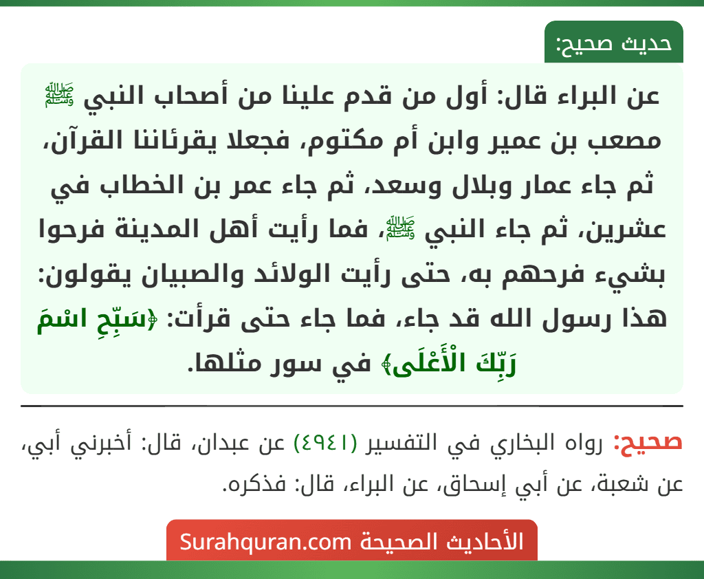 عن البراء قال: أول من قدم علينا من أصحاب النبي ﷺ مصعب بن عمير وابن أم مكتوم، فجعلا يقرئاننا القرآن، ثم جاء عمار وبلال وسعد، ثم جاء عمر بن الخطاب في عشرين، ثم جاء النبي ﷺ، فما رأيت أهل المدينة فرحوا بشيء فرحهم به، حتى رأيت الولائد والصبيان يقولون: هذا رسول الله قد جاء، فما جاء حتى قرأت: ﴿سَبِّحِ اسْمَ رَبِّكَ الْأَعْلَى﴾ في سور مثلها.