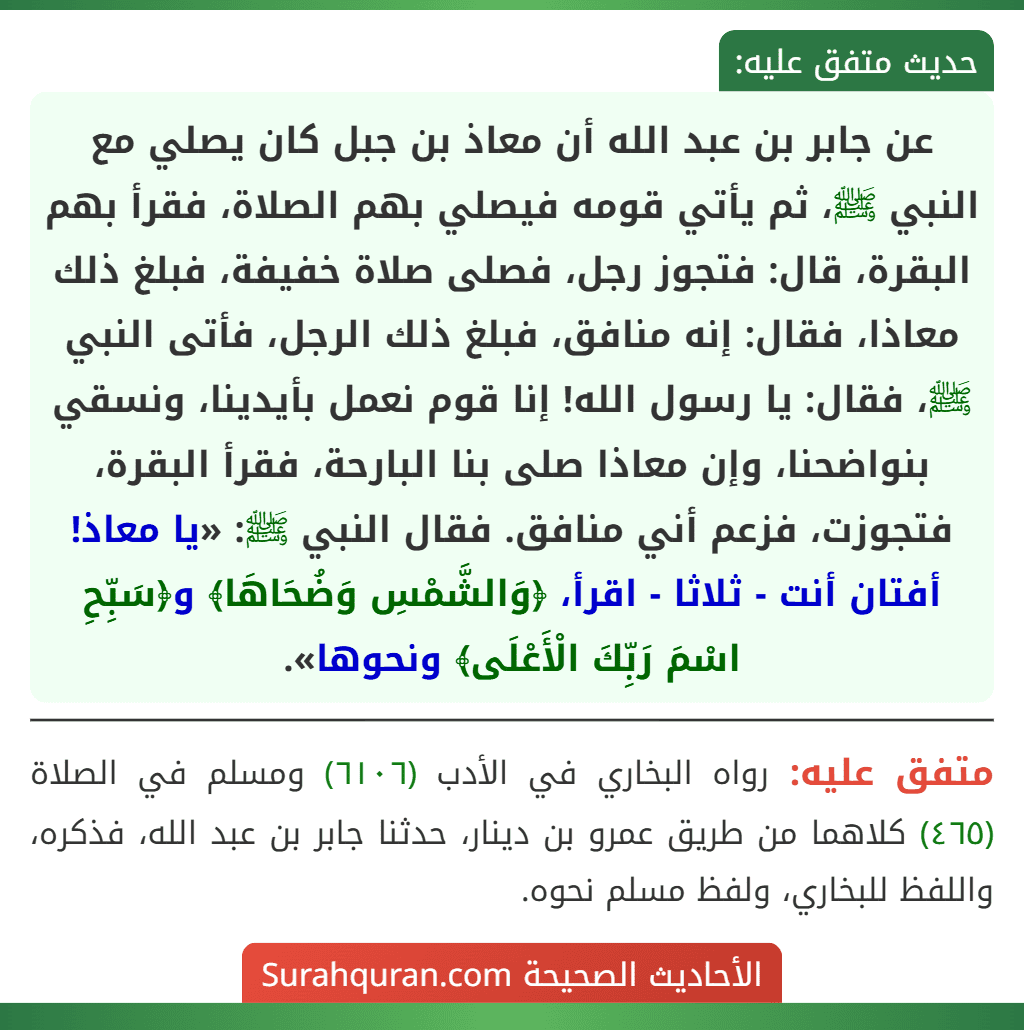 عن جابر بن عبد الله أن معاذ بن جبل كان يصلي مع النبي ﷺ، ثم يأتي قومه فيصلي بهم الصلاة، فقرأ بهم البقرة، قال: فتجوز رجل، فصلى صلاة خفيفة، فبلغ ذلك معاذا، فقال: إنه منافق، فبلغ ذلك الرجل، فأتى النبي ﷺ، فقال: يا رسول الله! إنا قوم نعمل بأيدينا، ونسقي بنواضحنا، وإن معاذا صلى بنا البارحة، فقرأ البقرة، فتجوزت، فزعم أني منافق. فقال النبي ﷺ: «يا معاذ! أفتان أنت - ثلاثا - اقرأ، ﴿وَالشَّمْسِ وَضُحَاهَا﴾ و﴿سَبِّحِ اسْمَ رَبِّكَ الْأَعْلَى﴾ ونحوها». عن جابر بن عبد الله أن معاذ بن جبل كان يصلي مع النبي ﷺ، ثم يأتي قومه فيصلي بهم الصلاة، فقرأ بهم البقرة، قال: فتجوز رجل، فصلى صلاة خفيفة، فبلغ ذلك معاذا، فقال: إنه منافق، فبلغ ذلك الرجل، فأتى النبي ﷺ، فقال: يا رسول الله! إنا قوم نعمل بأيدينا، ونسقي بنواضحنا، وإن معاذا صلى بنا البارحة، فقرأ البقرة، فتجوزت، فزعم أني منافق. فقال النبي ﷺ: «يا معاذ! أفتان أنت - ثلاثا - اقرأ، ﴿وَالشَّمْسِ وَضُحَاهَا﴾ و﴿سَبِّحِ اسْمَ رَبِّكَ الْأَعْلَى﴾ ونحوها».