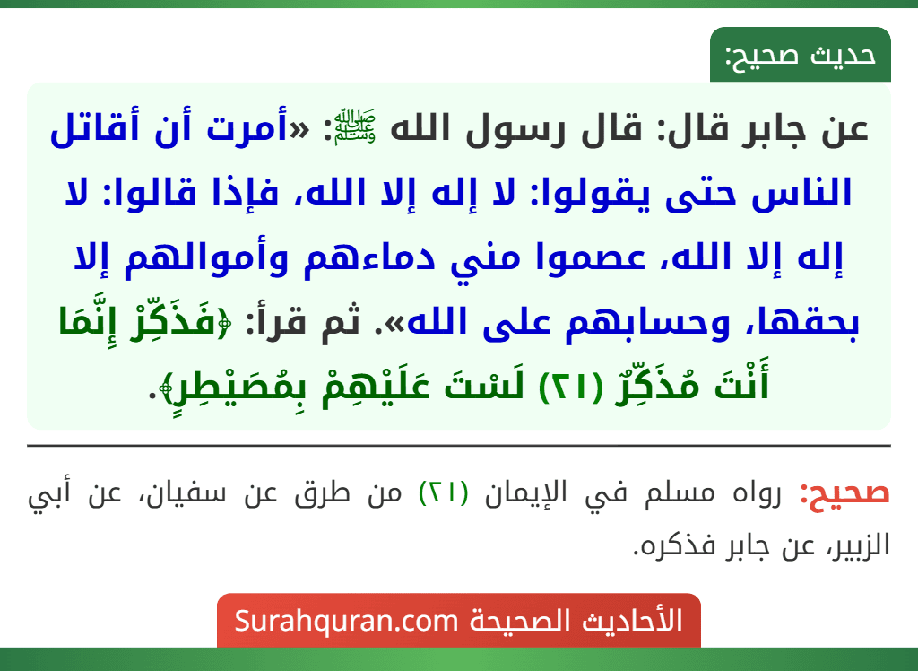 عن جابر قال: قال رسول الله ﷺ: «أمرت أن أقاتل الناس حتى يقولوا: لا إله إلا الله، فإذا قالوا: لا إله إلا الله، عصموا مني دماءهم وأموالهم إلا بحقها، وحسابهم على الله». ثم قرأ: ﴿فَذَكِّرْ إِنَّمَا أَنْتَ مُذَكِّرٌ (٢١) لَسْتَ عَلَيْهِمْ بِمُصَيْطِرٍ﴾.