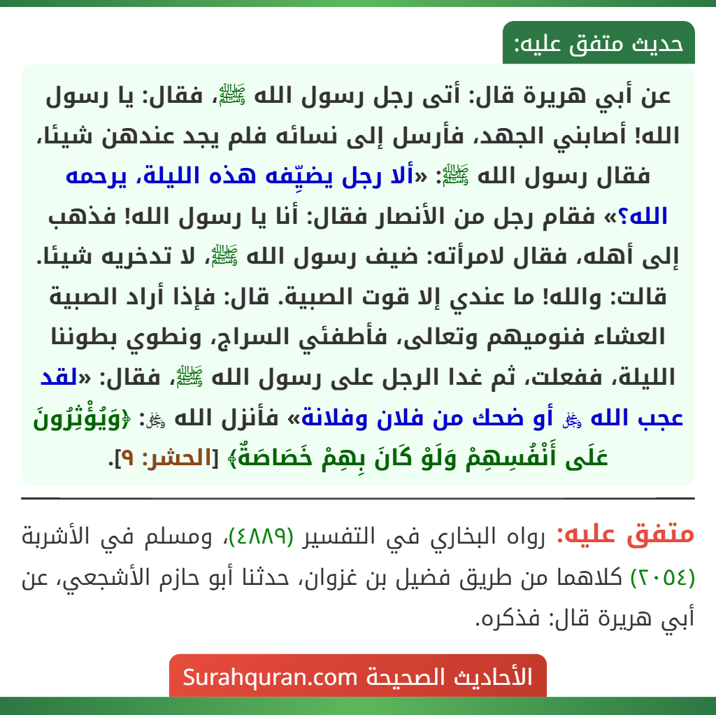 عن أبي هريرة قال: أتى رجل رسول الله ﷺ، فقال: يا رسول الله! أصابني الجهد، فأرسل إلى نسائه فلم يجد عندهن شيئا، فقال رسول الله ﷺ: «ألا رجل يضيِّفه هذه الليلة، يرحمه الله؟» فقام رجل من الأنصار فقال: أنا يا رسول الله! فذهب إلى أهله، فقال لامرأته: ضيف رسول الله ﷺ، لا تدخريه شيئا. قالت: والله! ما عندي إلا قوت الصبية. قال: فإذا أراد الصبية العشاء فنوميهم وتعالى، فأطفئي السراج، ونطوي بطوننا الليلة، ففعلت، ثم غدا الرجل على رسول الله ﷺ، فقال: «لقد عجب الله ﷿ أو ضحك من فلان وفلانة» فأنزل الله ﷿: ﴿وَيُؤْثِرُونَ عَلَى أَنْفُسِهِمْ وَلَوْ كَانَ بِهِمْ خَصَاصَةٌ﴾ [الحشر: ٩].