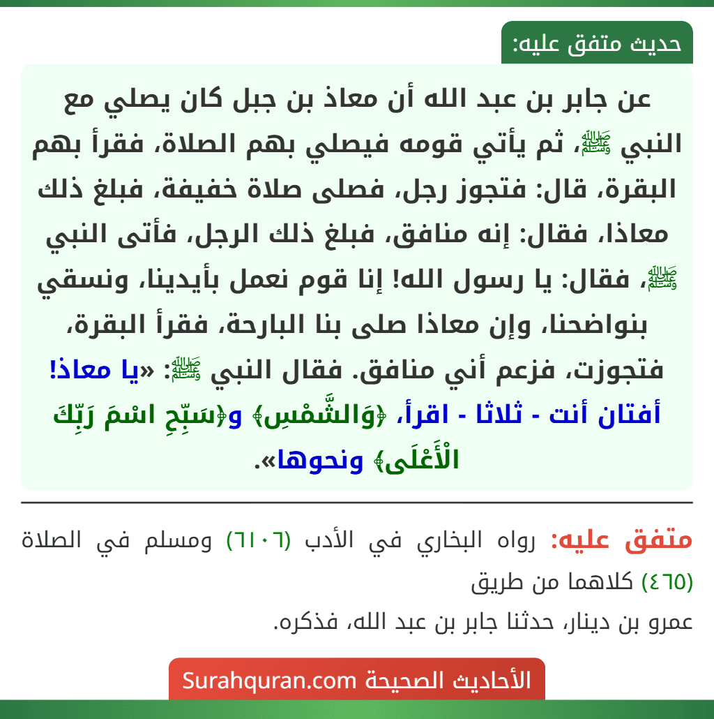 عن جابر بن عبد الله أن معاذ بن جبل كان يصلي مع النبي ﷺ، ثم يأتي قومه فيصلي بهم الصلاة، فقرأ بهم البقرة، قال: فتجوز رجل، فصلى صلاة خفيفة، فبلغ ذلك معاذا، فقال: إنه منافق، فبلغ ذلك الرجل، فأتى النبي ﷺ، فقال: يا رسول الله! إنا قوم نعمل بأيدينا، ونسقي بنواضحنا، وإن معاذا صلى بنا البارحة، فقرأ البقرة، فتجوزت، فزعم أني منافق. فقال النبي ﷺ: «يا معاذ! أفتان أنت - ثلاثا - اقرأ، ﴿وَالشَّمْسِ﴾ و﴿سَبِّحِ اسْمَ رَبِّكَ الْأَعْلَى﴾ ونحوها».