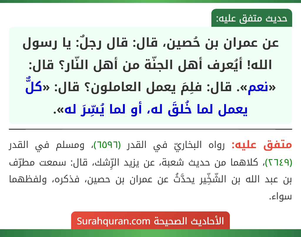 عن عمران بن حُصين، قال: قال رجلٌ: يا رسول الله! أيُعرف أهل الجنّة من أهل النّار؟ قال: «نعم». قال: فلِمَ يعمل العاملون؟ قال: «كلٌّ يعمل لما خُلقَ له، أو لما يُسِّرَ له».