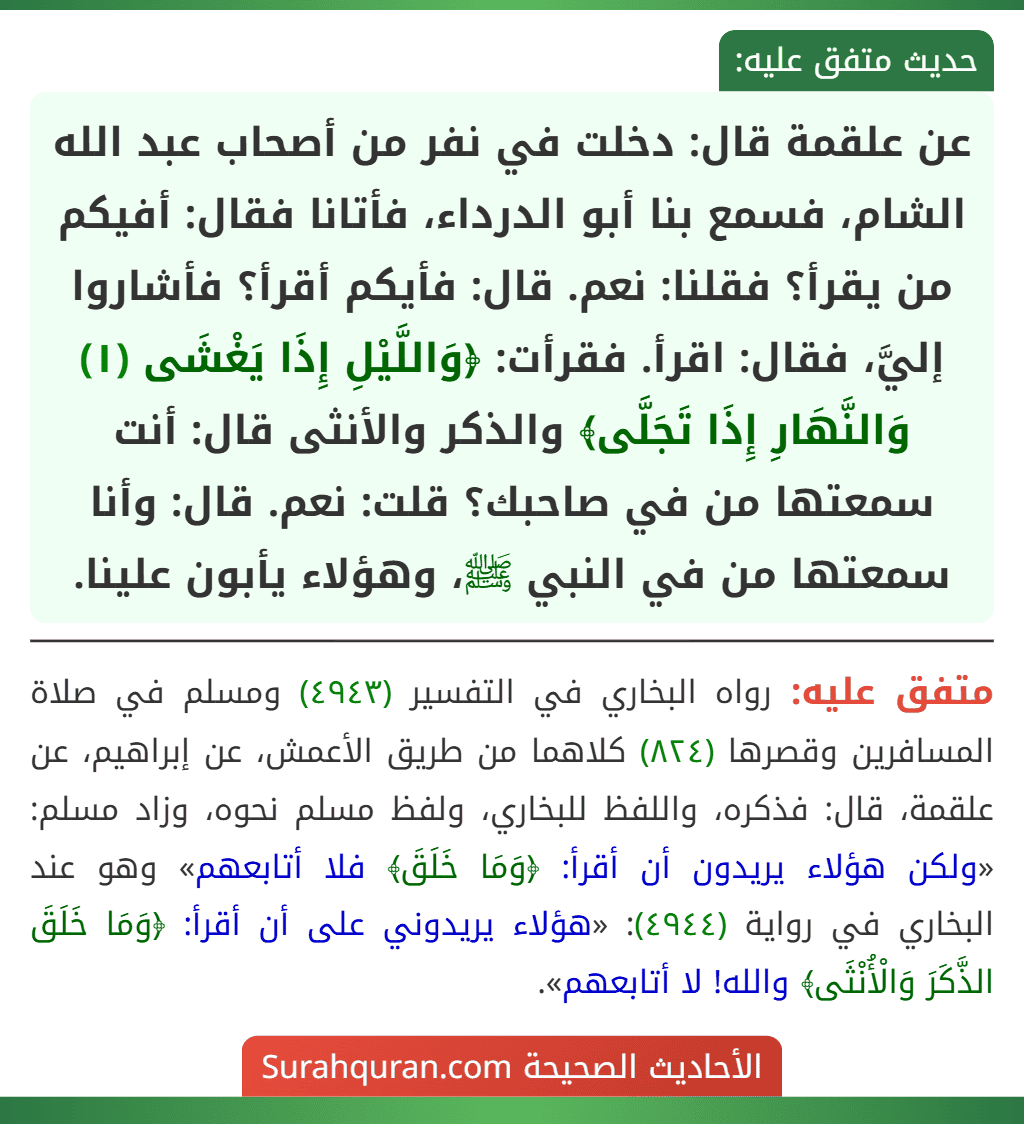 عن علقمة قال: دخلت في نفر من أصحاب عبد الله الشام، فسمع بنا أبو الدرداء، فأتانا فقال: أفيكم من يقرأ؟ فقلنا: نعم. قال: فأيكم أقرأ؟ فأشاروا إليَّ، فقال: اقرأ. فقرأت: ﴿وَاللَّيْلِ إِذَا يَغْشَى (١) وَالنَّهَارِ إِذَا تَجَلَّى﴾ والذكر والأنثى قال: أنت سمعتها من في صاحبك؟ قلت: نعم. قال: وأنا سمعتها من في النبي ﷺ، وهؤلاء يأبون علينا.