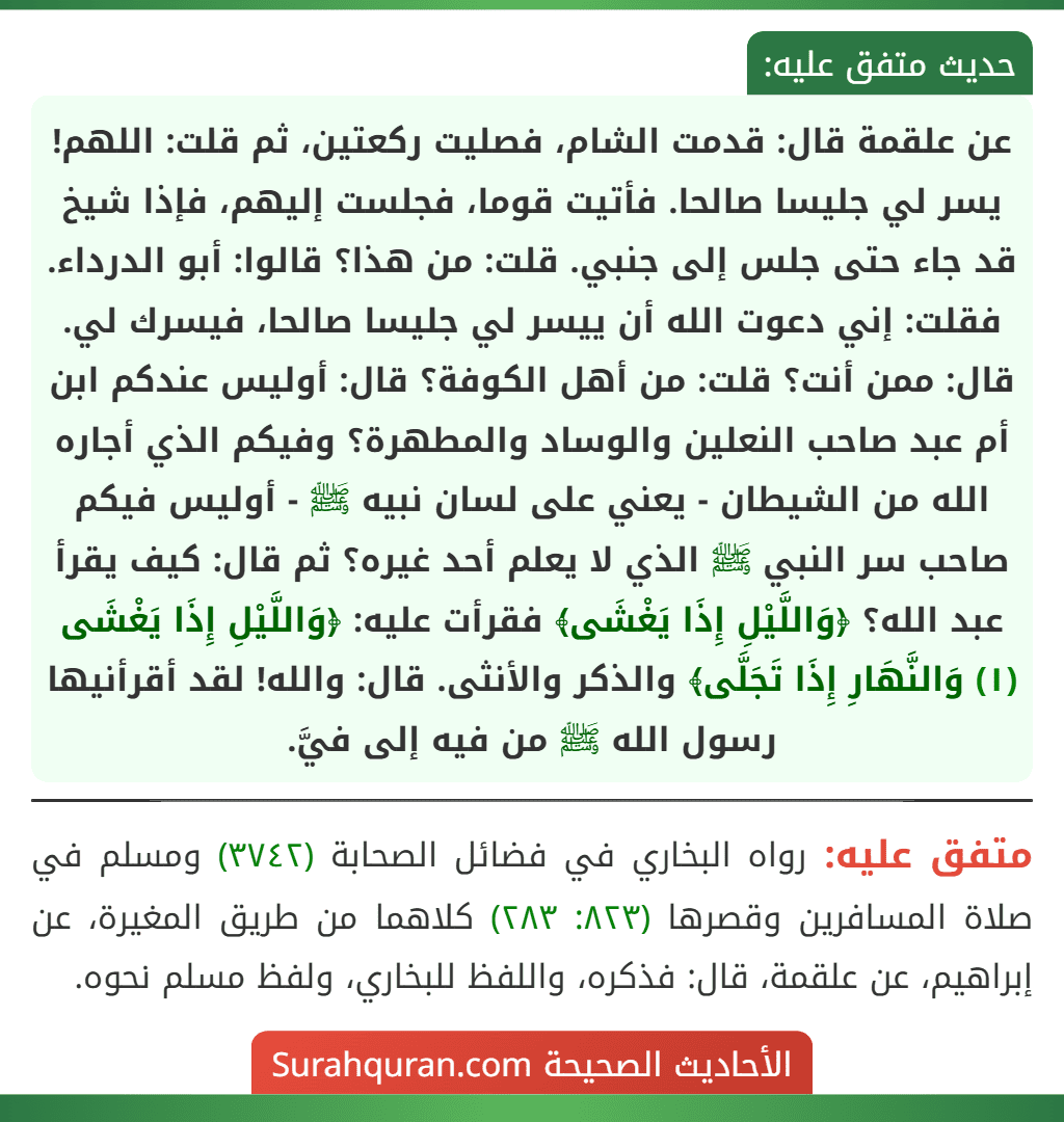 عن علقمة قال: قدمت الشام، فصليت ركعتين، ثم قلت: اللهم! يسر لي جليسا صالحا. فأتيت قوما، فجلست إليهم، فإذا شيخ قد جاء حتى جلس إلى جنبي. قلت: من هذا؟ قالوا: أبو الدرداء. فقلت: إني دعوت الله أن ييسر لي جليسا صالحا، فيسرك لي. قال: ممن أنت؟ قلت: من أهل الكوفة؟ قال: أوليس عندكم ابن أم عبد صاحب النعلين والوساد والمطهرة؟ وفيكم الذي أجاره الله من الشيطان - يعني على لسان نبيه ﷺ - أوليس فيكم صاحب سر النبي ﷺ الذي لا يعلم أحد غيره؟ ثم قال: كيف يقرأ عبد الله؟ ﴿وَاللَّيْلِ إِذَا يَغْشَى﴾ فقرأت عليه: ﴿وَاللَّيْلِ إِذَا يَغْشَى (١) وَالنَّهَارِ إِذَا تَجَلَّى﴾ والذكر والأنثى. قال: والله! لقد أقرأنيها رسول الله ﷺ من فيه إلى فيَّ. عن علقمة قال: قدمت الشام، فصليت ركعتين، ثم قلت: اللهم! يسر لي جليسا صالحا. فأتيت قوما، فجلست إليهم، فإذا شيخ قد جاء حتى جلس إلى جنبي. قلت: من هذا؟ قالوا: أبو الدرداء. فقلت: إني دعوت الله أن ييسر لي جليسا صالحا، فيسرك لي. قال: ممن أنت؟ قلت: من أهل الكوفة؟ قال: أوليس عندكم ابن أم عبد صاحب النعلين والوساد والمطهرة؟ وفيكم الذي أجاره الله من الشيطان - يعني على لسان نبيه ﷺ - أوليس فيكم صاحب سر النبي ﷺ الذي لا يعلم أحد غيره؟ ثم قال: كيف يقرأ عبد الله؟ ﴿وَاللَّيْلِ إِذَا يَغْشَى﴾ فقرأت عليه: ﴿وَاللَّيْلِ إِذَا يَغْشَى (١) وَالنَّهَارِ إِذَا تَجَلَّى﴾ والذكر والأنثى. قال: والله! لقد أقرأنيها رسول الله ﷺ من فيه إلى فيَّ.