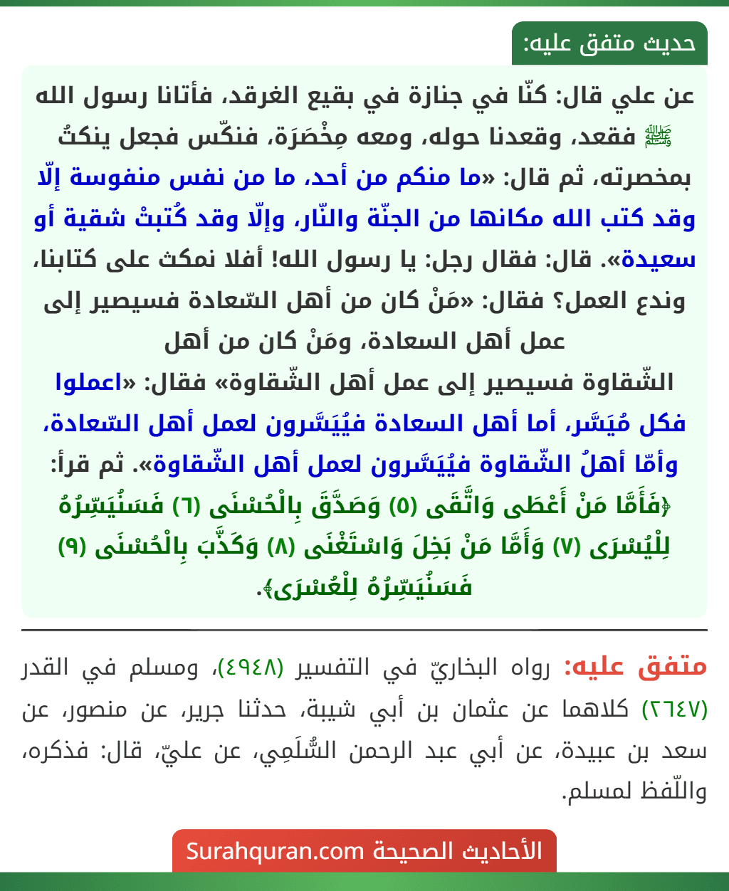 عن علي قال: كنّا في جنازة في بقيع الغرقد، فأتانا رسول الله ﷺ فقعد، وقعدنا حوله، ومعه مِخْصَرَة، فنكّس فجعل ينكتُ بمخصرته، ثم قال: «ما منكم من أحد، ما من نفس منفوسة إلّا وقد كتب الله مكانها من الجنّة والنّار، وإلّا وقد كُتبتْ شقية أو سعيدة». قال: فقال رجل: يا رسول الله! أفلا نمكث على كتابنا، وندع العمل؟ فقال: «مَنْ كان من أهل السّعادة فسيصير إلى عمل أهل السعادة، ومَنْ كان من أهل
الشّقاوة فسيصير إلى عمل أهل الشّقاوة» فقال: «اعملوا فكل مُيَسَّر، أما أهل السعادة فيُيَسَّرون لعمل أهل السّعادة، وأمّا أهلُ الشّقاوة فيُيَسَّرون لعمل أهل الشّقاوة». ثم قرأ: ﴿فَأَمَّا مَنْ أَعْطَى وَاتَّقَى (٥) وَصَدَّقَ بِالْحُسْنَى (٦) فَسَنُيَسِّرُهُ لِلْيُسْرَى (٧) وَأَمَّا مَنْ بَخِلَ وَاسْتَغْنَى (٨) وَكَذَّبَ بِالْحُسْنَى (٩) فَسَنُيَسِّرُهُ لِلْعُسْرَى﴾.