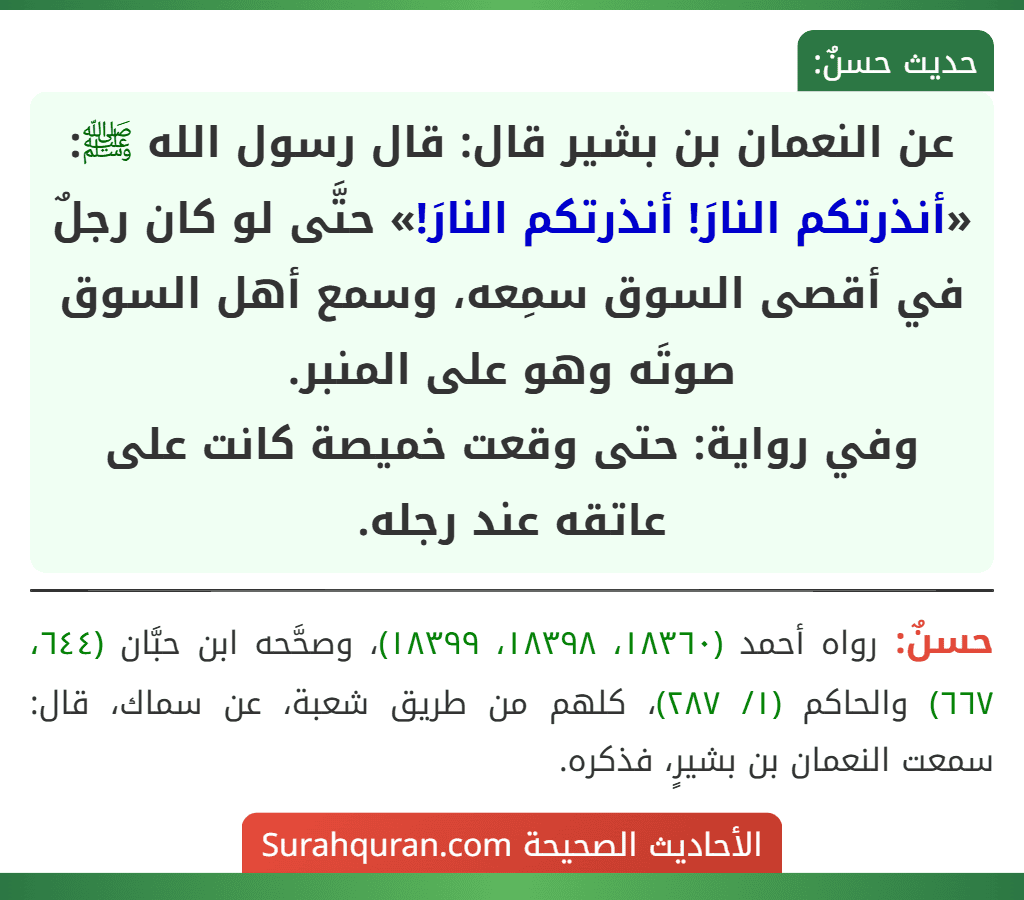عن النعمان بن بشير قال: قال رسول الله ﷺ: «أنذرتكم النارَ! أنذرتكم النارَ!» حتَّى لو كان رجلٌ في أقصى السوق سمِعه، وسمع أهل السوق صوتَه وهو على المنبر.
وفي رواية: حتى وقعت خميصة كانت على عاتقه عند رجله.