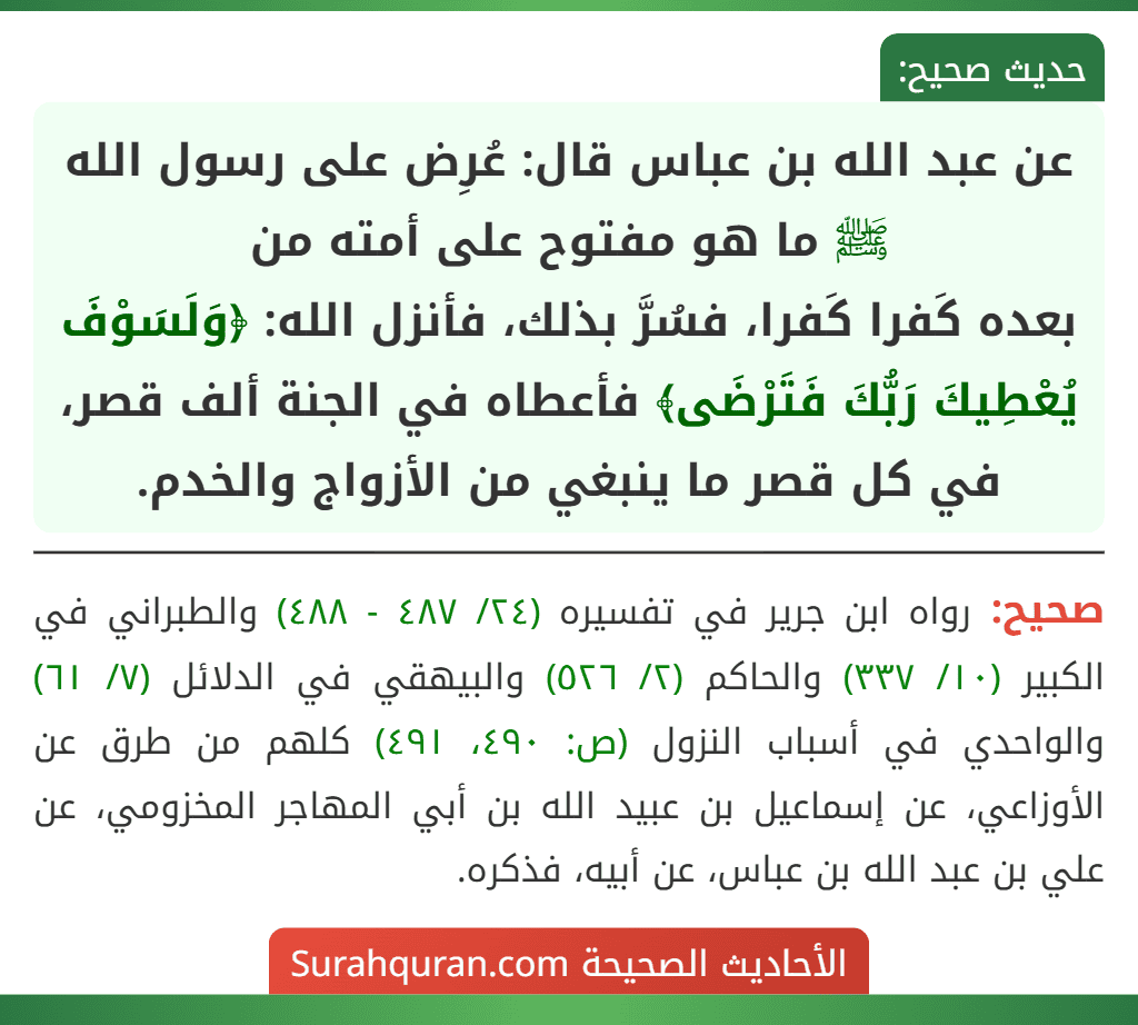 عن عبد الله بن عباس قال: عُرِض على رسول الله ﷺ ما هو مفتوح على أمته من
بعده كَفرا كَفرا، فسُرَّ بذلك، فأنزل الله: ﴿وَلَسَوْفَ يُعْطِيكَ رَبُّكَ فَتَرْضَى﴾ فأعطاه في الجنة ألف قصر، في كل قصر ما ينبغي من الأزواج والخدم.