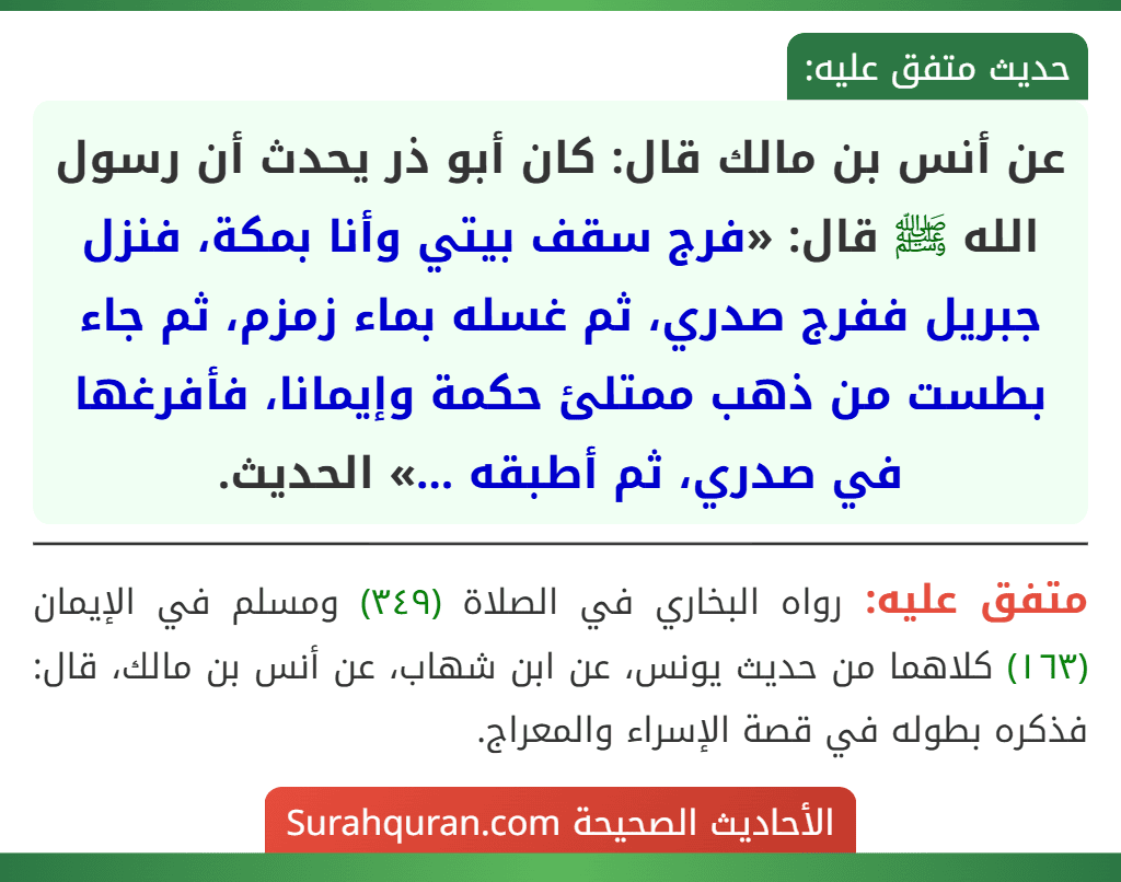 عن أنس بن مالك قال: كان أبو ذر يحدث أن رسول الله ﷺ قال: «فرج سقف بيتي وأنا بمكة، فنزل جبريل ففرج صدري، ثم غسله بماء زمزم، ثم جاء بطست من ذهب ممتلئ حكمة وإيمانا، فأفرغها في صدري، ثم أطبقه ...» الحديث.