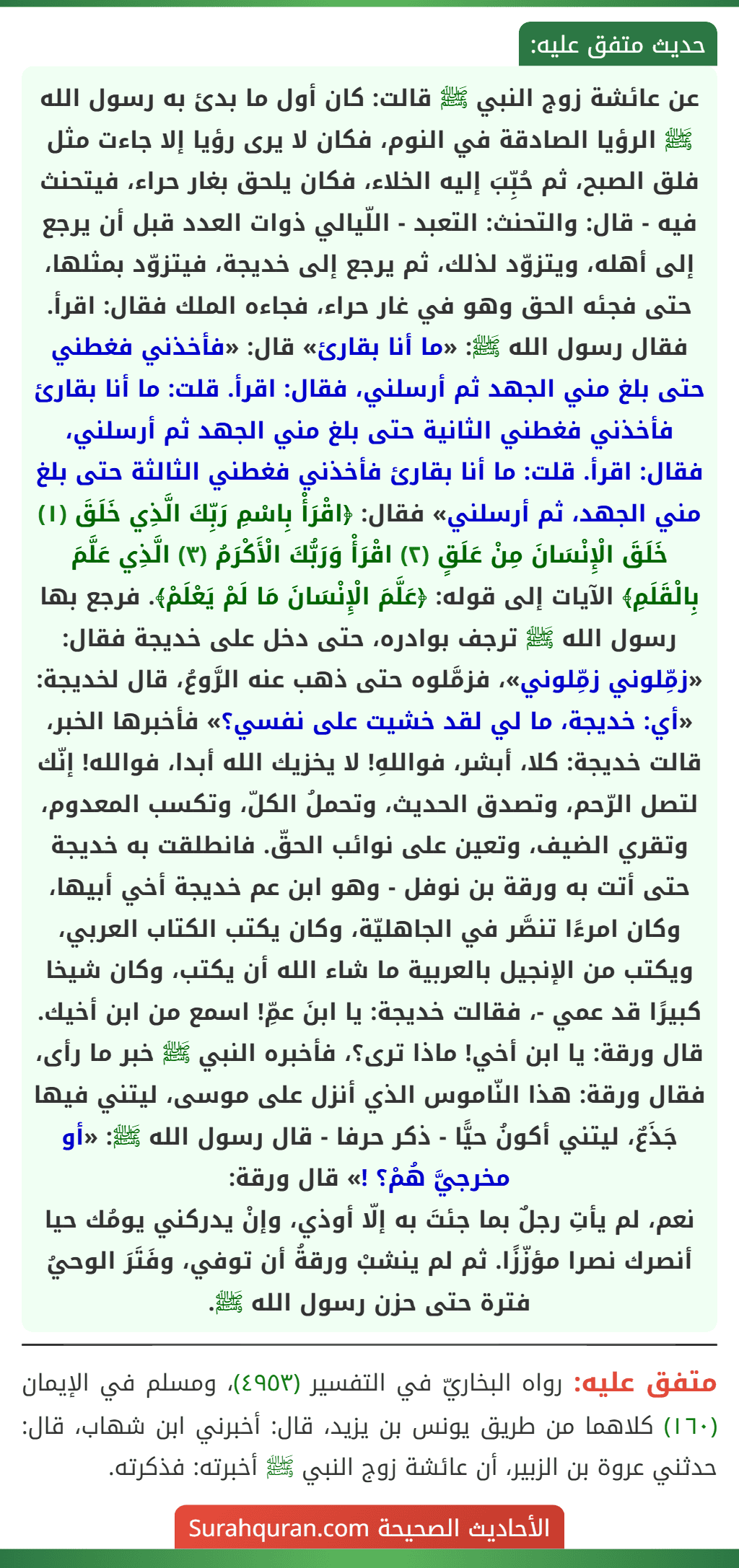 عن عائشة زوج النبي ﷺ قالت: كان أول ما بدئ به رسول الله ﷺ الرؤيا الصادقة في النوم، فكان لا يرى رؤيا إلا جاءت مثل فلق الصبح، ثم حُبِّبَ إليه الخلاء، فكان يلحق بغار حراء، فيتحنث فيه - قال: والتحنث: التعبد - اللّيالي ذوات العدد قبل أن يرجع إلى أهله، ويتزوّد لذلك، ثم يرجع إلى خديجة، فيتزوّد بمثلها، حتى فجئه الحق وهو في غار حراء، فجاءه الملك فقال: اقرأ. فقال رسول الله ﷺ: «ما أنا بقارئ» قال: «فأخذني فغطني حتى بلغ مني الجهد ثم أرسلني، فقال: اقرأ. قلت: ما أنا بقارئ فأخذني فغطني الثانية حتى بلغ مني الجهد ثم أرسلني، فقال: اقرأ. قلت: ما أنا بقارئ فأخذني فغطني الثالثة حتى بلغ مني الجهد، ثم أرسلني» فقال: ﴿اقْرَأْ بِاسْمِ رَبِّكَ الَّذِي خَلَقَ (١) خَلَقَ الْإِنْسَانَ مِنْ عَلَقٍ (٢) اقْرَأْ وَرَبُّكَ الْأَكْرَمُ (٣) الَّذِي عَلَّمَ بِالْقَلَمِ﴾ الآيات إلى قوله: ﴿عَلَّمَ الْإِنْسَانَ مَا لَمْ يَعْلَمْ﴾. فرجع بها رسول الله ﷺ ترجف بوادره، حتى دخل على خديجة فقال: «زمِّلوني زمِّلوني»، فزمَّلوه حتى ذهب عنه الرَّوعُ، قال لخديجة: «أي: خديجة، ما لي لقد خشيت على نفسي؟» فأخبرها الخبر، قالت خديجة: كلا، أبشر، فواللهِ! لا يخزيك الله أبدا، فوالله! إنّك لتصل الرّحم، وتصدق الحديث، وتحملُ الكلّ، وتكسب المعدوم، وتقري الضيف، وتعين على نوائب الحقّ. فانطلقت به خديجة حتى أتت به ورقة بن نوفل - وهو ابن عم خديجة أخي أبيها، وكان امرءًا تنصَّر في الجاهليّة، وكان يكتب الكتاب العربي، ويكتب من الإنجيل بالعربية ما شاء الله أن يكتب، وكان شيخا كبيرًا قد عمي -، فقالت خديجة: يا ابنَ عمِّ! اسمع من ابن أخيك. قال ورقة: يا ابن أخي! ماذا ترى؟، فأخبره النبي ﷺ خبر ما رأى، فقال ورقة: هذا النّاموس الذي أنزل على موسى، ليتني فيها جَذَعٌ، ليتني أكونُ حيًّا - ذكر حرفا - قال رسول الله ﷺ: «أو مخرجيَّ هُمْ؟ !» قال ورقة:
نعم، لم يأتِ رجلٌ بما جئتَ به إلّا أوذي، وإنْ يدركني يومُك حيا أنصرك نصرا مؤزّزًا. ثم لم ينشبْ ورقةُ أن توفي، وفَتَرَ الوحيُ فترة حتى حزن رسول الله ﷺ.