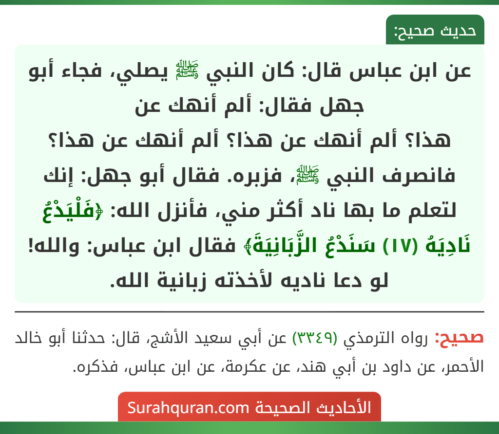 عن ابن عباس قال: كان النبي ﷺ يصلي، فجاء أبو جهل فقال: ألم أنهك عن
هذا؟ ألم أنهك عن هذا؟ ألم أنهك عن هذا؟ فانصرف النبي ﷺ، فزبره. فقال أبو جهل: إنك لتعلم ما بها ناد أكثر مني، فأنزل الله: ﴿فَلْيَدْعُ نَادِيَهُ (١٧) سَنَدْعُ الزَّبَانِيَةَ﴾ فقال ابن عباس: والله! لو دعا ناديه لأخذته زبانية الله.