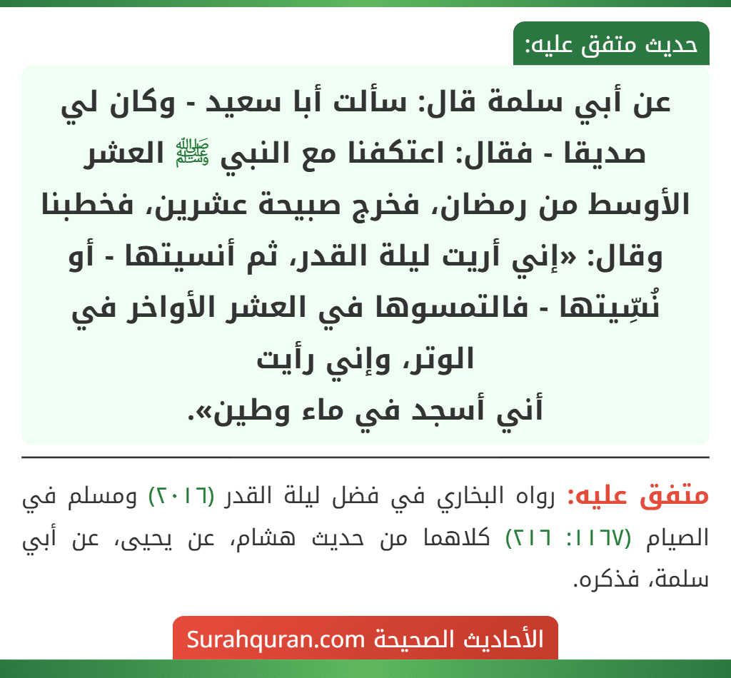 عن أبي سلمة قال: سألت أبا سعيد - وكان لي صديقا - فقال: اعتكفنا مع النبي ﷺ العشر الأوسط من رمضان، فخرج صبيحة عشرين، فخطبنا وقال: «إني أريت ليلة القدر، ثم أنسيتها - أو نُسِّيتها - فالتمسوها في العشر الأواخر في الوتر، وإني رأيت
أني أسجد في ماء وطين».