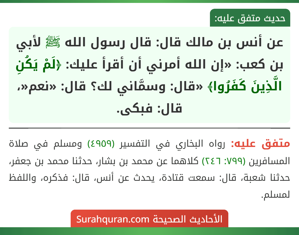عن أنس بن مالك قال: قال رسول الله ﷺ لأبي بن كعب: «إن الله أمرني أن أقرأ عليك: ﴿لَمْ يَكُنِ الَّذِينَ كَفَرُوا﴾ «قال: وسمَّاني لك؟ قال: «نعم«، قال: فبكى.