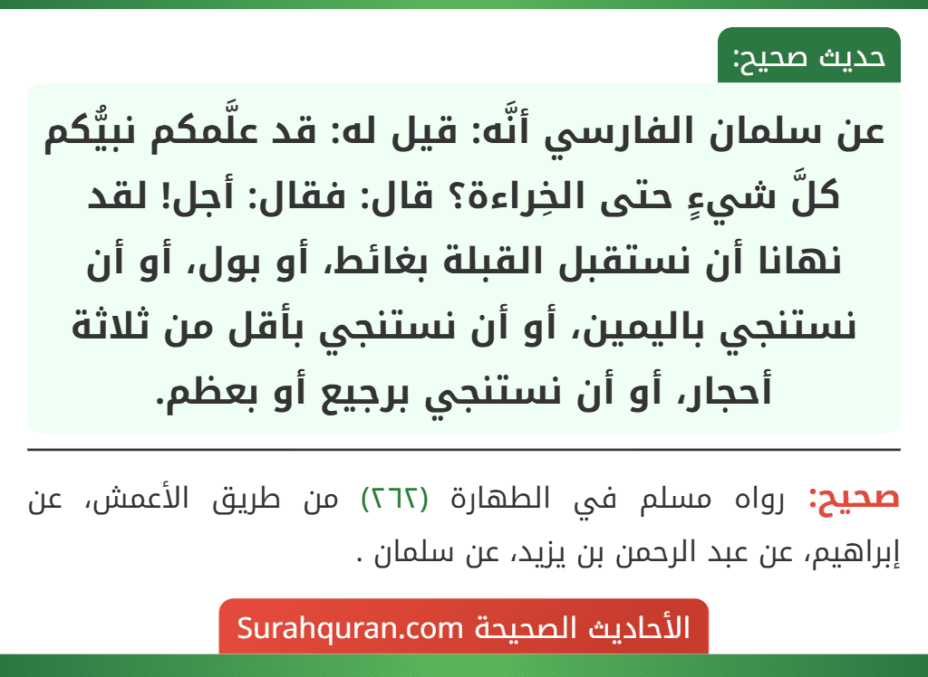 عن سلمان الفارسي أنَّه: قيل له: قد علَّمكم نبيُّكم كلَّ شيءٍ حتى الخِراءة؟ قال: فقال: أجل! لقد نهانا أن نستقبل القبلة بغائط، أو بول، أو أن نستنجي باليمين، أو أن نستنجي بأقل من ثلاثة أحجار، أو أن نستنجي برجيع أو بعظم.