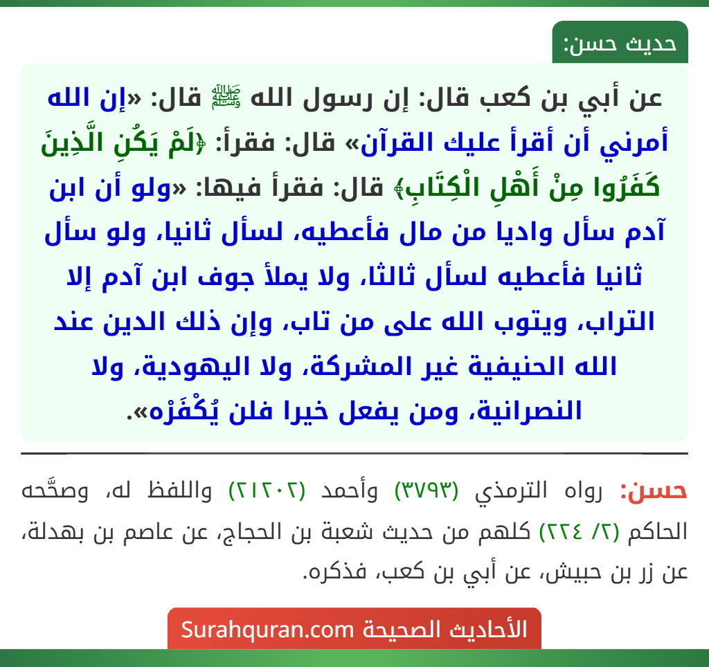 عن أبي بن كعب قال: إن رسول الله ﷺ قال: «إن الله أمرني أن أقرأ عليك القرآن» قال: فقرأ: ﴿لَمْ يَكُنِ الَّذِينَ كَفَرُوا مِنْ أَهْلِ الْكِتَابِ﴾ قال: فقرأ فيها: «ولو أن ابن آدم سأل واديا من مال فأعطيه، لسأل ثانيا، ولو سأل ثانيا فأعطيه لسأل ثالثا، ولا يملأ جوف ابن آدم إلا التراب، ويتوب الله على من تاب، وإن ذلك الدين عند الله الحنيفية غير المشركة، ولا اليهودية، ولا النصرانية، ومن يفعل خيرا فلن يُكْفَرْه».