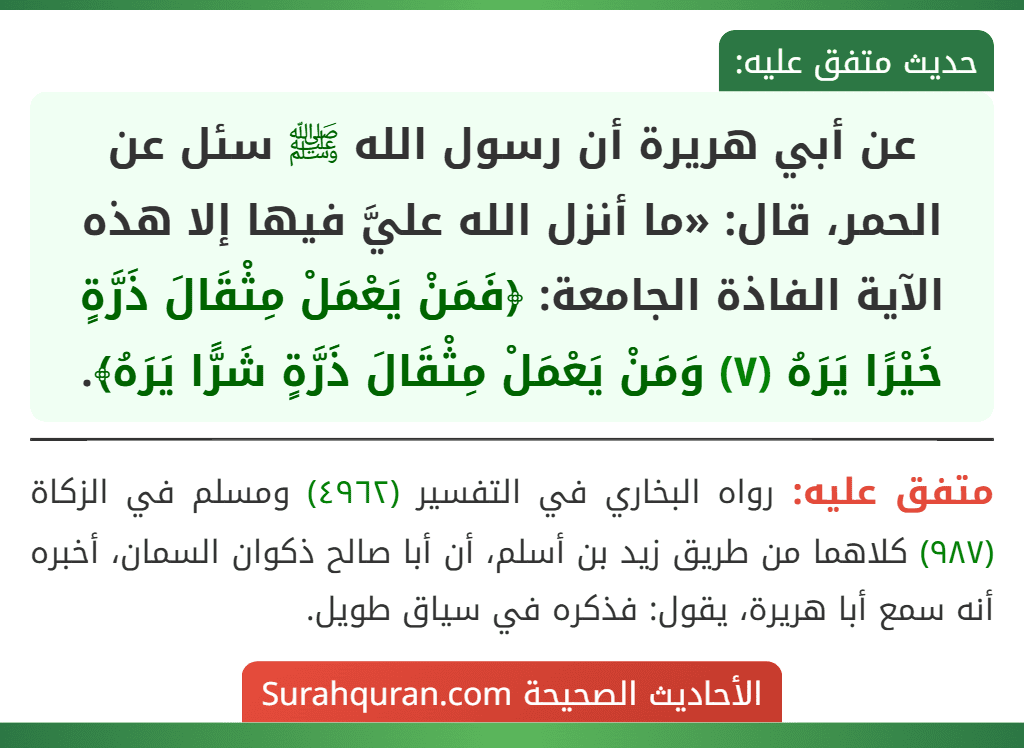 عن أبي هريرة أن رسول الله ﷺ سئل عن الحمر، قال: «ما أنزل الله عليَّ فيها إلا هذه الآية الفاذة الجامعة: ﴿فَمَنْ يَعْمَلْ مِثْقَالَ ذَرَّةٍ خَيْرًا يَرَهُ (٧) وَمَنْ يَعْمَلْ مِثْقَالَ ذَرَّةٍ شَرًّا يَرَهُ﴾. عن أبي هريرة أن رسول الله ﷺ سئل عن الحمر، قال: «ما أنزل الله عليَّ فيها إلا هذه الآية الفاذة الجامعة: ﴿فَمَنْ يَعْمَلْ مِثْقَالَ ذَرَّةٍ خَيْرًا يَرَهُ (٧) وَمَنْ يَعْمَلْ مِثْقَالَ ذَرَّةٍ شَرًّا يَرَهُ﴾.