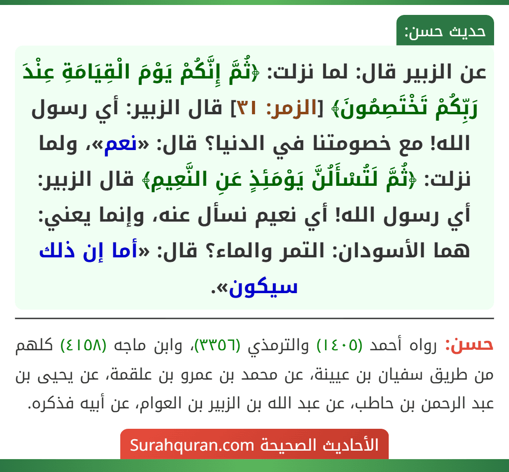 عن الزبير قال: لما نزلت: ﴿ثُمَّ إِنَّكُمْ يَوْمَ الْقِيَامَةِ عِنْدَ رَبِّكُمْ تَخْتَصِمُونَ﴾ [الزمر: ٣١] قال الزبير: أي رسول الله! مع خصومتنا في الدنيا؟ قال: «نعم»، ولما نزلت: ﴿ثُمَّ لَتُسْأَلُنَّ يَوْمَئِذٍ عَنِ النَّعِيمِ﴾ قال الزبير: أي رسول الله! أي نعيم نسأل عنه، وإنما يعني: هما الأسودان: التمر والماء؟ قال: «أما إن ذلك سيكون».