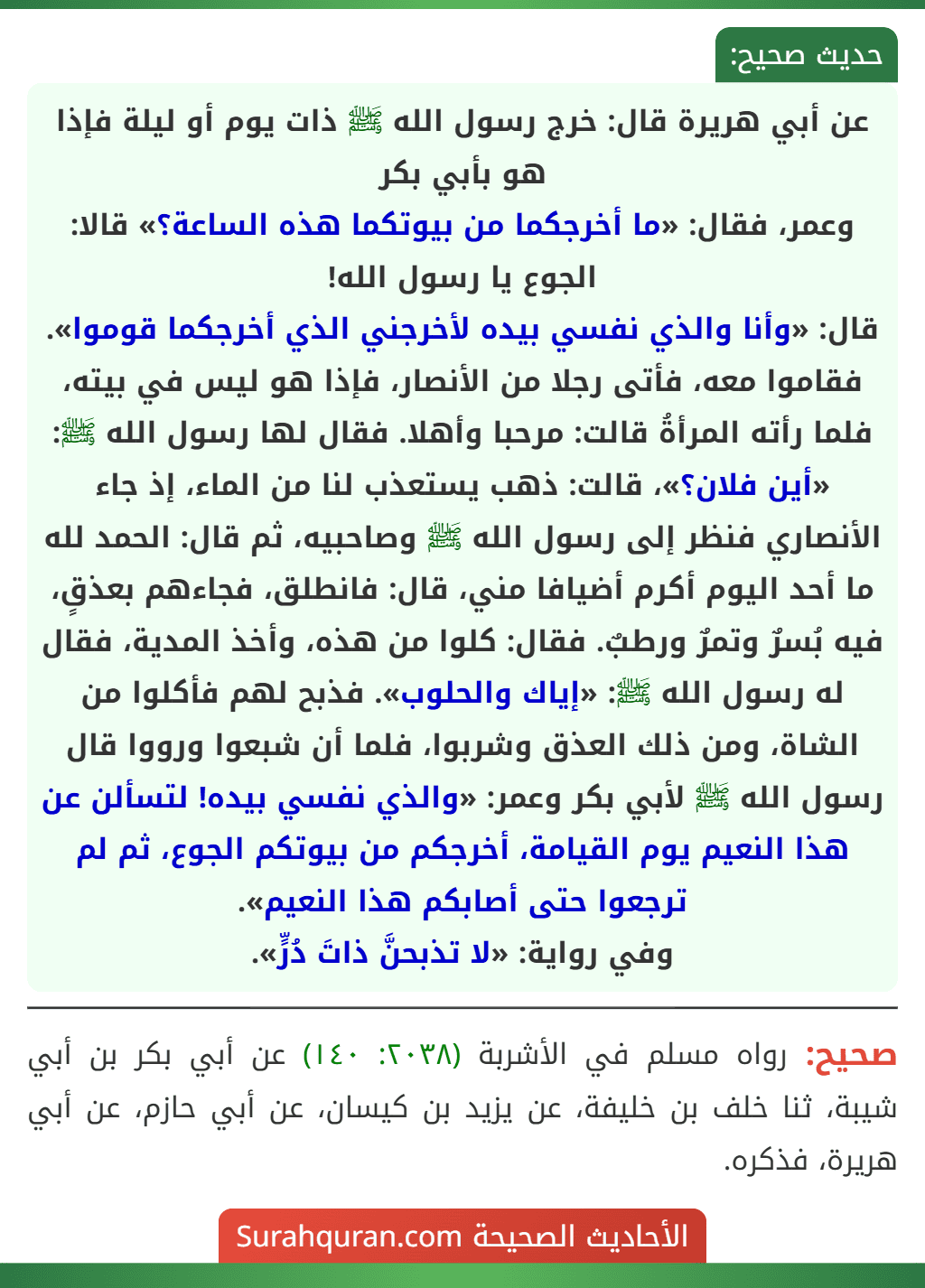 عن أبي هريرة قال: خرج رسول الله ﷺ ذات يوم أو ليلة فإذا هو بأبي بكر
وعمر، فقال: «ما أخرجكما من بيوتكما هذه الساعة؟» قالا: الجوع يا رسول الله!
قال: «وأنا والذي نفسي بيده لأخرجني الذي أخرجكما قوموا». فقاموا معه، فأتى رجلا من الأنصار، فإذا هو ليس في بيته، فلما رأته المرأةُ قالت: مرحبا وأهلا. فقال لها رسول الله ﷺ: «أين فلان؟»، قالت: ذهب يستعذب لنا من الماء، إذ جاء الأنصاري فنظر إلى رسول الله ﷺ وصاحبيه، ثم قال: الحمد لله ما أحد اليوم أكرم أضيافا مني، قال: فانطلق، فجاءهم بعذقٍ، فيه بُسرٌ وتمرٌ ورطبٌ. فقال: كلوا من هذه، وأخذ المدية، فقال له رسول الله ﷺ: «إياك والحلوب». فذبح لهم فأكلوا من الشاة، ومن ذلك العذق وشربوا، فلما أن شبعوا ورووا قال رسول الله ﷺ لأبي بكر وعمر: «والذي نفسي بيده! لتسألن عن هذا النعيم يوم القيامة، أخرجكم من بيوتكم الجوع، ثم لم ترجعوا حتى أصابكم هذا النعيم».
وفي رواية: «لا تذبحنَّ ذاتَ دُرٍّ».