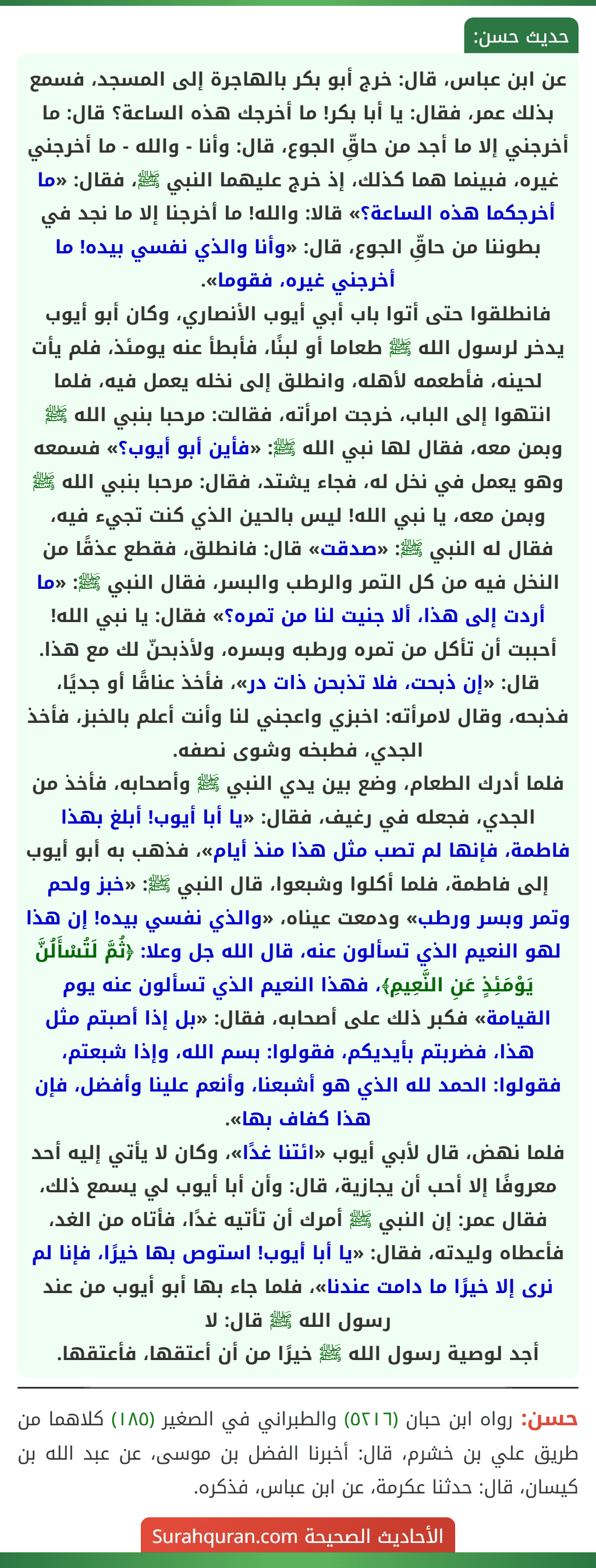 عن ابن عباس، قال: خرج أبو بكر بالهاجرة إلى المسجد، فسمع بذلك عمر، فقال: يا أبا بكر! ما أخرجك هذه الساعة؟ قال: ما أخرجني إلا ما أجد من حاقِّ الجوع، قال: وأنا - والله - ما أخرجني غيره، فبينما هما كذلك، إذ خرج عليهما النبي ﷺ، فقال: «ما أخرجكما هذه الساعة؟» قالا: والله! ما أخرجنا إلا ما نجد في بطوننا من حاقِّ الجوع، قال: «وأنا والذي نفسي بيده! ما أخرجني غيره، فقوما».
فانطلقوا حتى أتوا باب أبي أيوب الأنصاري، وكان أبو أيوب يدخر لرسول الله ﷺ طعاما أو لبنًا، فأبطأ عنه يومئذ، فلم يأت لحينه، فأطعمه لأهله، وانطلق إلى نخله يعمل فيه، فلما انتهوا إلى الباب، خرجت امرأته، فقالت: مرحبا بنبي الله ﷺ وبمن معه، فقال لها نبي الله ﷺ: «فأين أبو أيوب؟» فسمعه وهو يعمل في نخل له، فجاء يشتد، فقال: مرحبا بنبي الله ﷺ وبمن معه، يا نبي الله! ليس بالحين الذي كنت تجيء فيه، فقال له النبي ﷺ: «صدقت» قال: فانطلق، فقطع عذقًا من النخل فيه من كل التمر والرطب والبسر، فقال النبي ﷺ: «ما أردت إلى هذا، ألا جنيت لنا من تمره؟» فقال: يا نبي الله! أحببت أن تأكل من تمره ورطبه وبسره، ولأذبحنّ لك مع هذا. قال: «إن ذبحت، فلا تذبحن ذات در»، فأخذ عناقًا أو جديًا، فذبحه، وقال لامرأته: اخبزي واعجني لنا وأنت أعلم بالخبز، فأخذ الجدي، فطبخه وشوى نصفه.
فلما أدرك الطعام، وضع بين يدي النبي ﷺ وأصحابه، فأخذ من الجدي، فجعله في رغيف، فقال: «يا أبا أيوب! أبلغ بهذا فاطمة، فإنها لم تصب مثل هذا منذ أيام»، فذهب به أبو أيوب إلى فاطمة، فلما أكلوا وشبعوا، قال النبي ﷺ: «خبز ولحم وتمر وبسر ورطب» ودمعت عيناه، «والذي نفسي بيده! إن هذا لهو النعيم الذي تسألون عنه، قال الله جل وعلا: ﴿ثُمَّ لَتُسْأَلُنَّ يَوْمَئِذٍ عَنِ النَّعِيمِ﴾، فهذا النعيم الذي تسألون عنه يوم القيامة» فكبر ذلك على أصحابه، فقال: «بل إذا أصبتم مثل هذا، فضربتم بأيديكم، فقولوا: بسم الله، وإذا شبعتم، فقولوا: الحمد لله الذي هو أشبعنا، وأنعم علينا وأفضل، فإن هذا كفاف بها».
فلما نهض، قال لأبي أيوب «ائتنا غدًا»، وكان لا يأتي إليه أحد معروفًا إلا أحب أن يجازية، قال: وأن أبا أيوب لي يسمع ذلك، فقال عمر: إن النبي ﷺ أمرك أن تأتيه غدًا، فأتاه من الغد، فأعطاه وليدته، فقال: «يا أبا أيوب! استوص بها خيرًا، فإنا لم نرى إلا خيرًا ما دامت عندنا»، فلما جاء بها أبو أيوب من عند رسول الله ﷺ قال: لا
أجد لوصية رسول الله ﷺ خيرًا من أن أعتقها، فأعتقها.