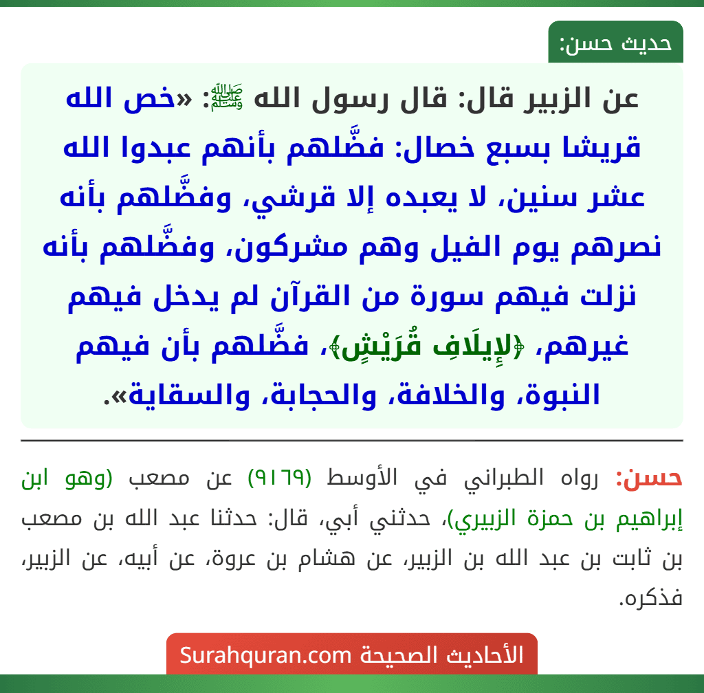 عن الزبير قال: قال رسول الله ﷺ: «خص الله قريشا بسبع خصال: فضَّلهم بأنهم عبدوا الله عشر سنين، لا يعبده إلا قرشي، وفضَّلهم بأنه نصرهم يوم الفيل وهم مشركون، وفضَّلهم بأنه نزلت فيهم سورة من القرآن لم يدخل فيهم غيرهم، ﴿لإِيلَافِ قُرَيْشٍ﴾، فضَّلهم بأن فيهم النبوة، والخلافة، والحجابة، والسقاية».