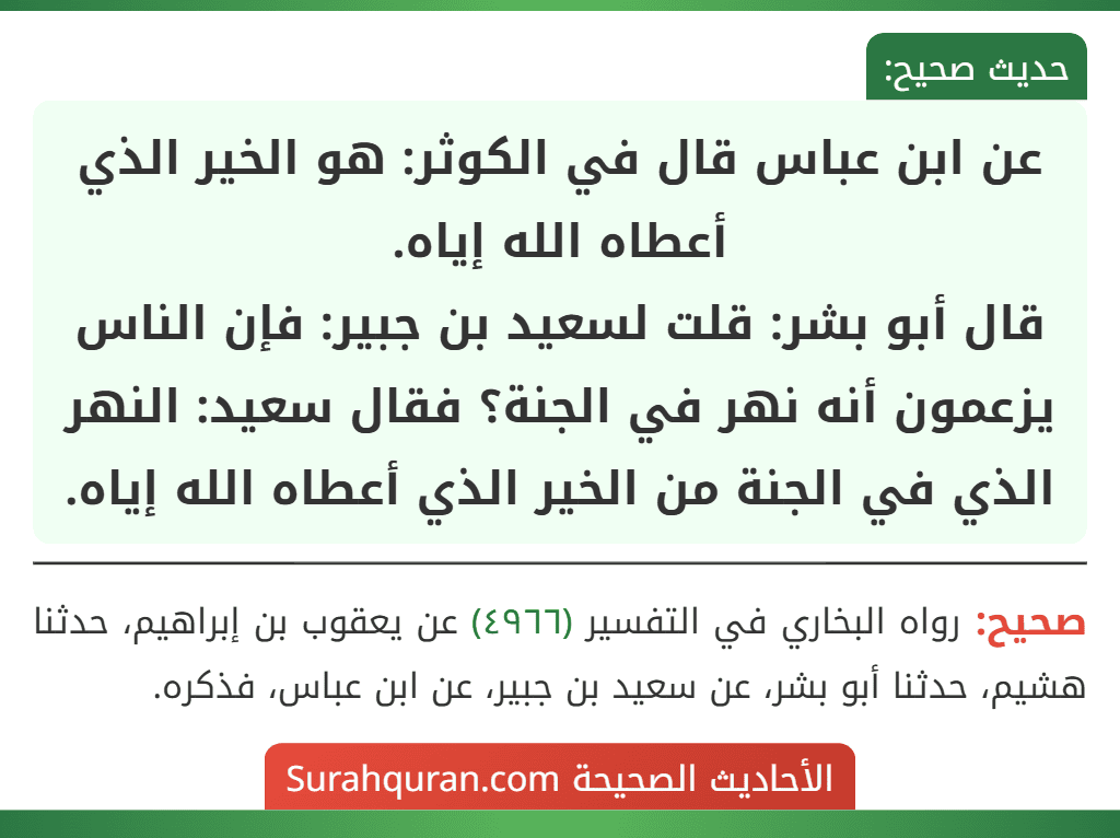 عن ابن عباس قال في الكوثر: هو الخير الذي أعطاه الله إياه.
قال أبو بشر: قلت لسعيد بن جبير: فإن الناس يزعمون أنه نهر في الجنة؟ فقال سعيد: النهر الذي في الجنة من الخير الذي أعطاه الله إياه.