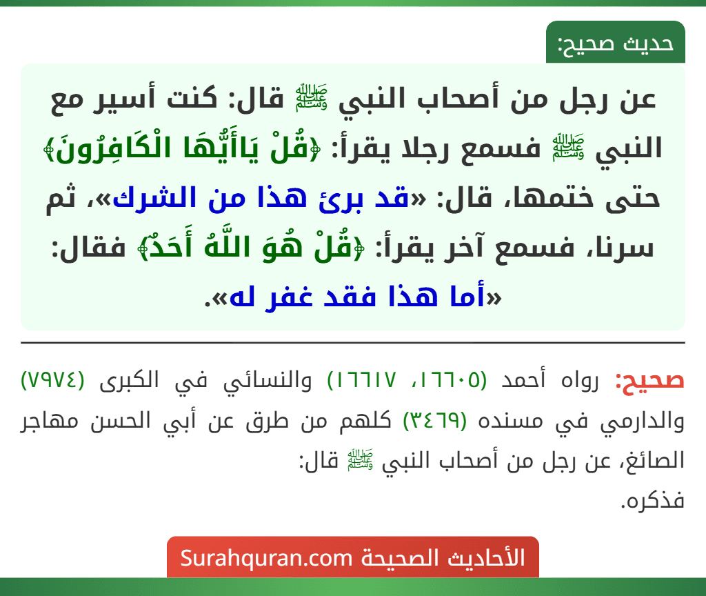 عن رجل من أصحاب النبي ﷺ قال: كنت أسير مع النبي ﷺ فسمع رجلا يقرأ: ﴿قُلْ يَاأَيُّهَا الْكَافِرُونَ﴾ حتى ختمها، قال: «قد برئ هذا من الشرك»، ثم سرنا، فسمع آخر يقرأ: ﴿قُلْ هُوَ اللَّهُ أَحَدٌ﴾ فقال: «أما هذا فقد غفر له».