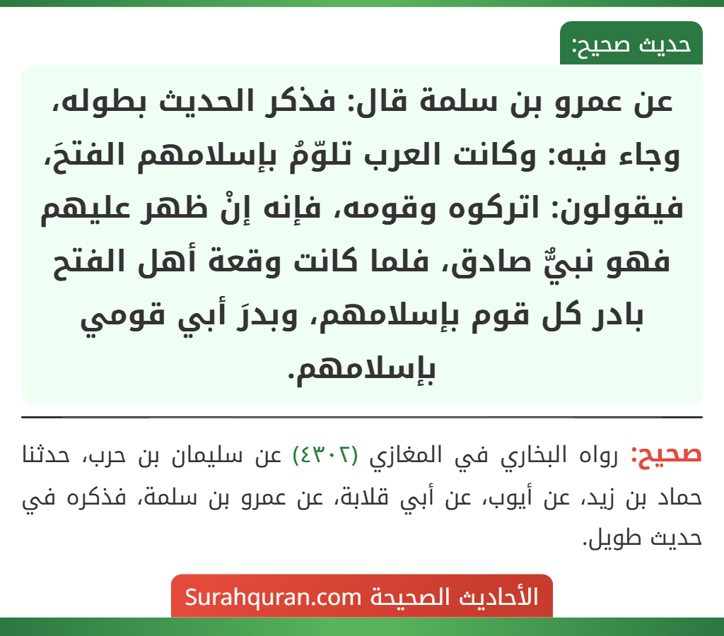 عن عمرو بن سلمة قال: فذكر الحديث بطوله، وجاء فيه: وكانت العرب تلوّمُ بإسلامهم الفتحَ، فيقولون: اتركوه وقومه، فإنه إنْ ظهر عليهم فهو نبيٌّ صادق، فلما كانت وقعة أهل الفتح بادر كل قوم بإسلامهم، وبدرَ أبي قومي بإسلامهم.