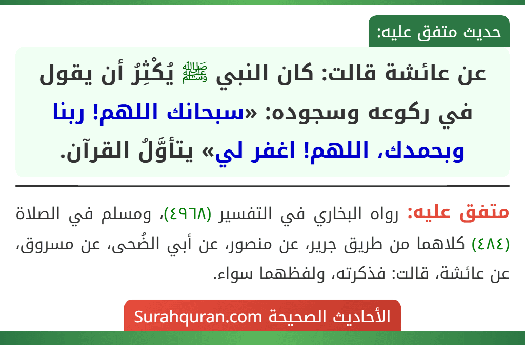 عن عائشة قالت: كان النبي ﷺ يُكْثِرُ أن يقول في ركوعه وسجوده: «سبحانك اللهم! ربنا وبحمدك، اللهم! اغفر لي» يتأوَّلُ القرآن. عن عائشة قالت: كان النبي ﷺ يُكْثِرُ أن يقول في ركوعه وسجوده: «سبحانك اللهم! ربنا وبحمدك، اللهم! اغفر لي» يتأوَّلُ القرآن.