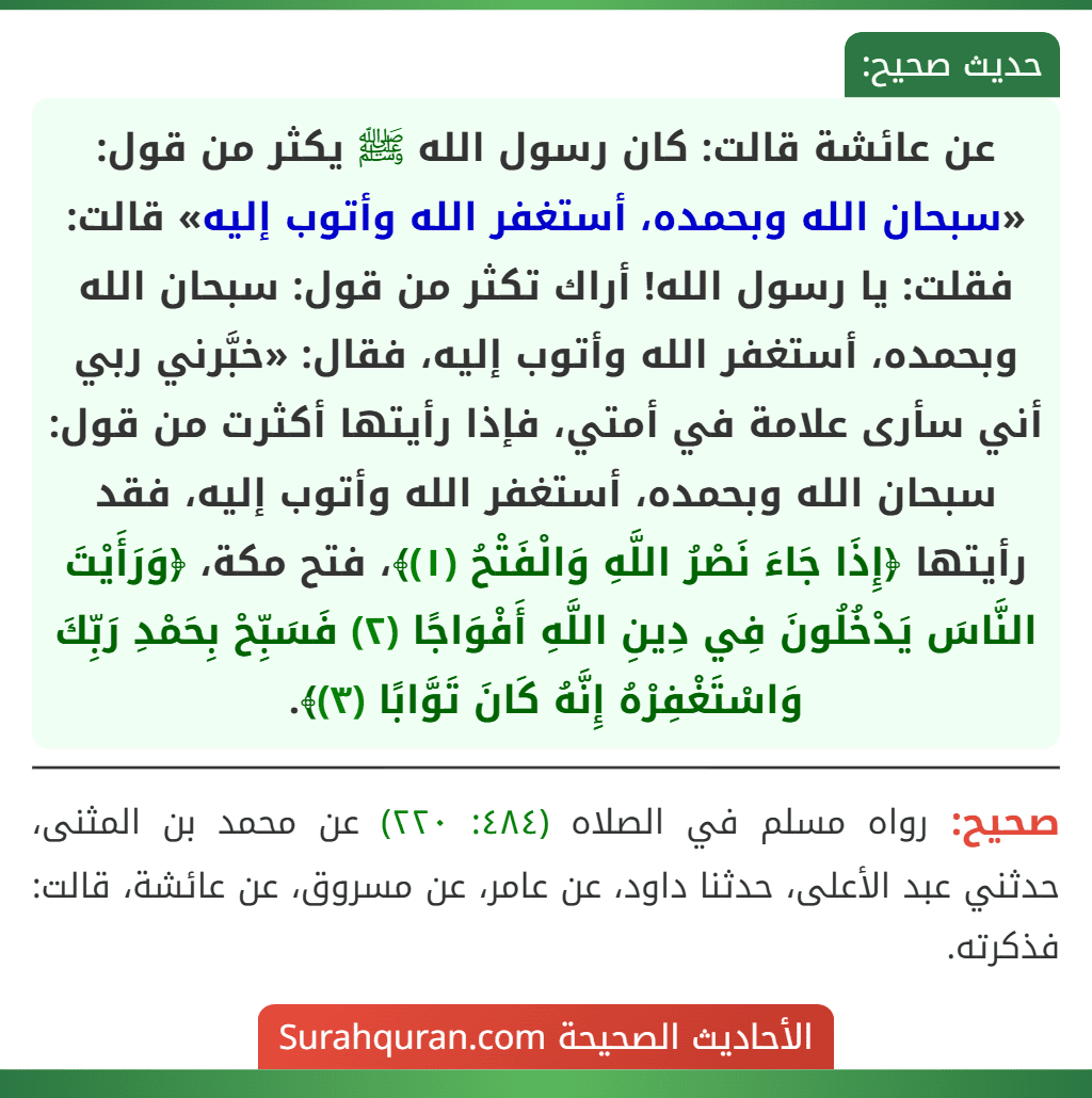 عن عائشة قالت: كان رسول الله ﷺ يكثر من قول: «سبحان الله وبحمده، أستغفر الله وأتوب إليه» قالت: فقلت: يا رسول الله! أراك تكثر من قول: سبحان الله وبحمده، أستغفر الله وأتوب إليه، فقال: «خبَّرني ربي أني سأرى علامة في أمتي، فإذا رأيتها أكثرت من قول: سبحان الله وبحمده، أستغفر الله وأتوب إليه، فقد رأيتها ﴿إِذَا جَاءَ نَصْرُ اللَّهِ وَالْفَتْحُ (١)﴾، فتح مكة، ﴿وَرَأَيْتَ النَّاسَ يَدْخُلُونَ فِي دِينِ اللَّهِ أَفْوَاجًا (٢) فَسَبِّحْ بِحَمْدِ رَبِّكَ وَاسْتَغْفِرْهُ إِنَّهُ كَانَ تَوَّابًا (٣)﴾. عن عائشة قالت: كان رسول الله ﷺ يكثر من قول: «سبحان الله وبحمده، أستغفر الله وأتوب إليه» قالت: فقلت: يا رسول الله! أراك تكثر من قول: سبحان الله وبحمده، أستغفر الله وأتوب إليه، فقال: «خبَّرني ربي أني سأرى علامة في أمتي، فإذا رأيتها أكثرت من قول: سبحان الله وبحمده، أستغفر الله وأتوب إليه، فقد رأيتها ﴿إِذَا جَاءَ نَصْرُ اللَّهِ وَالْفَتْحُ (١)﴾، فتح مكة، ﴿وَرَأَيْتَ النَّاسَ يَدْخُلُونَ فِي دِينِ اللَّهِ أَفْوَاجًا (٢) فَسَبِّحْ بِحَمْدِ رَبِّكَ وَاسْتَغْفِرْهُ إِنَّهُ كَانَ تَوَّابًا (٣)﴾.