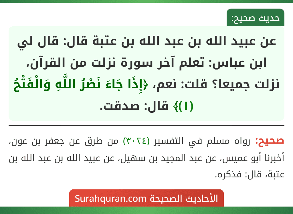 عن عبيد الله بن عبد الله بن عتبة قال: قال لي ابن عباس: تعلم آخر سورة نزلت من القرآن، نزلت جميعا؟ قلت: نعم، ﴿إِذَا جَاءَ نَصْرُ اللَّهِ وَالْفَتْحُ (١)﴾ قال: صدقت.
