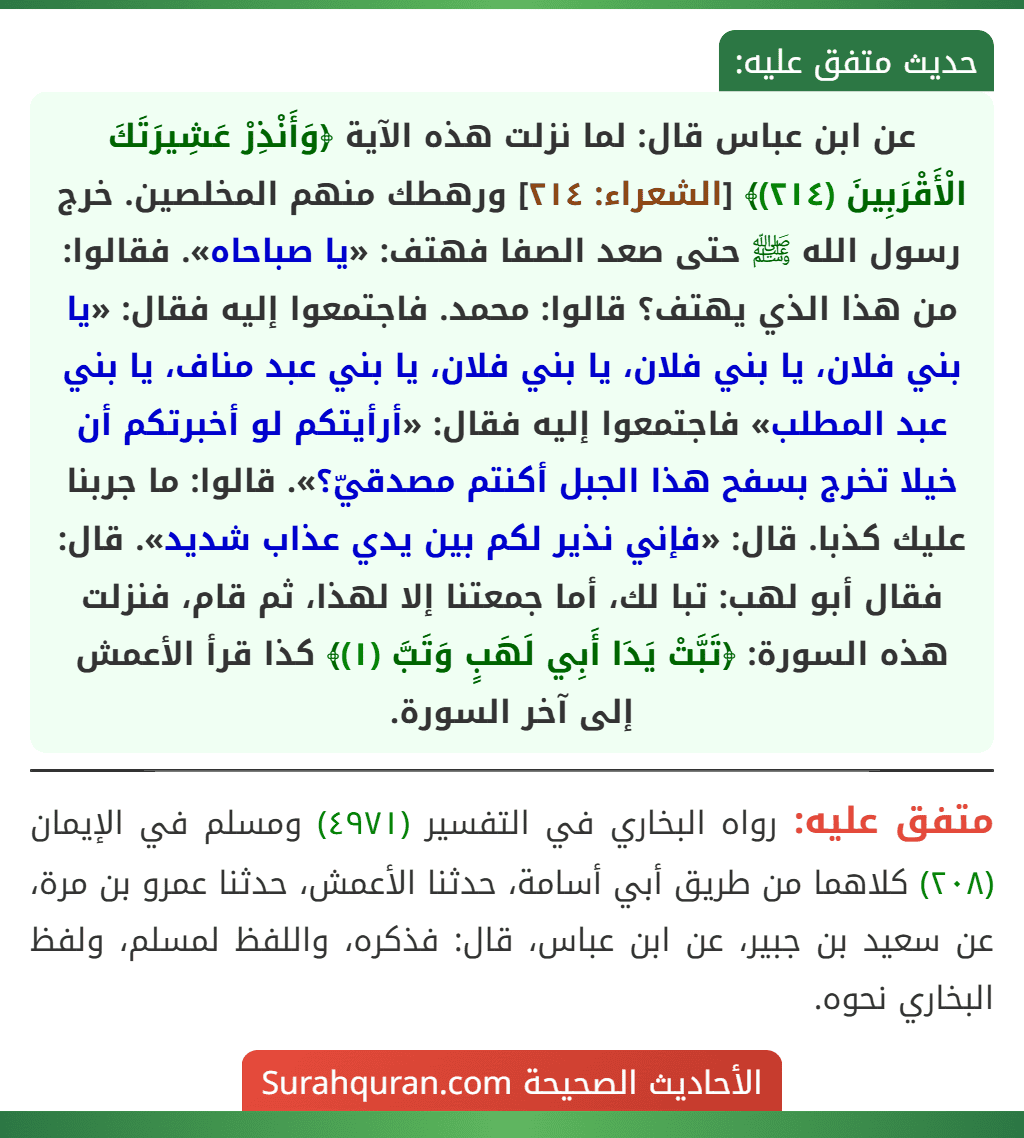 عن ابن عباس قال: لما نزلت هذه الآية ﴿وَأَنْذِرْ عَشِيرَتَكَ الْأَقْرَبِينَ (٢١٤)﴾ [الشعراء: ٢١٤] ورهطك منهم المخلصين. خرج رسول الله ﷺ حتى صعد الصفا فهتف: «يا صباحاه». فقالوا: من هذا الذي يهتف؟ قالوا: محمد. فاجتمعوا إليه فقال: «يا بني فلان، يا بني فلان، يا بني فلان، يا بني عبد مناف، يا بني عبد المطلب» فاجتمعوا إليه فقال: «أرأيتكم لو أخبرتكم أن خيلا تخرج بسفح هذا الجبل أكنتم مصدقيّ؟». قالوا: ما جربنا عليك كذبا. قال: «فإني نذير لكم بين يدي عذاب شديد». قال: فقال أبو لهب: تبا لك، أما جمعتنا إلا لهذا، ثم قام، فنزلت هذه السورة: ﴿تَبَّتْ يَدَا أَبِي لَهَبٍ وَتَبَّ (١)﴾ كذا قرأ الأعمش إلى آخر السورة.