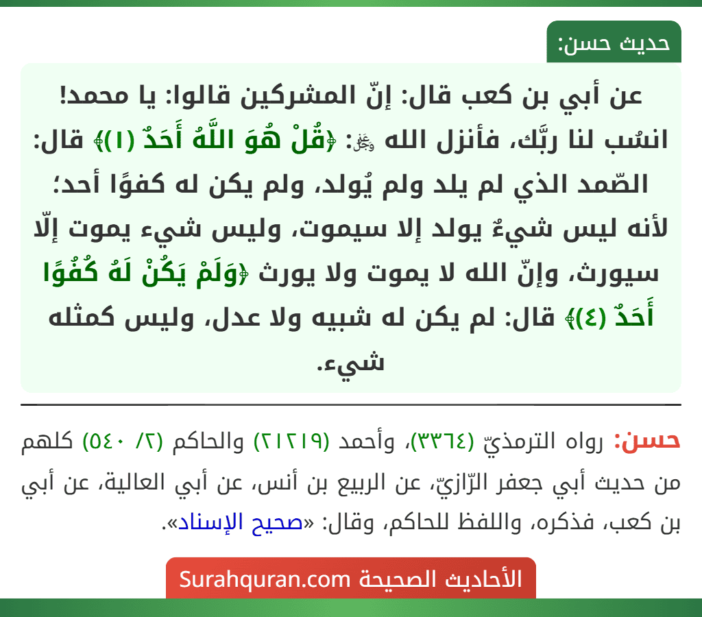عن أبي بن كعب قال: إنّ المشركين قالوا: يا محمد! انسُب لنا ربَّك، فأنزل الله ﷿: ﴿قُلْ هُوَ اللَّهُ أَحَدٌ (١)﴾ قال: الصّمد الذي لم يلد ولم يُولد، ولم يكن له كفوًا أحد؛ لأنه ليس شيءٌ يولد إلا سيموت، وليس شيء يموت إلّا سيورث، وإنّ الله لا يموت ولا يورث ﴿وَلَمْ يَكُنْ لَهُ كُفُوًا أَحَدٌ (٤)﴾ قال: لم يكن له شبيه ولا عدل، وليس كمثله شيء.