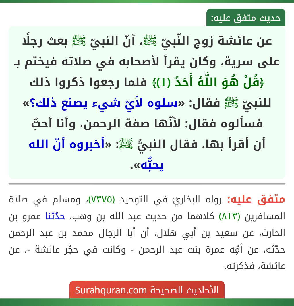 عن عائشة زوج النّبيّ ﷺ، أنّ النبيّ ﷺ بعث رجلًا على سرية، وكان يقرأ لأصحابه في صلاته فيختم بـ ﴿قُلْ هُوَ اللَّهُ أَحَدٌ (١)﴾ فلما رجعوا ذكروا ذلك للنبيّ ﷺ فقال: «سلوه لأيّ شيء يصنع ذلك؟» فسألوه فقال: لأنّها صفة الرحمن، وأنا أحبُّ
أن أقرأ بها. فقال النبيُّ ﷺ: «أخبروه أنّ الله يحبُّه».